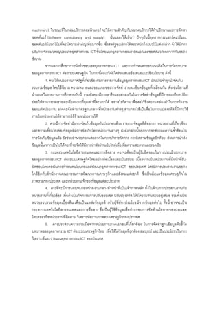 machinery) ในขณะที่ในกลุมบริการคอมพิวเตอร จะใหความสําคัญกับหมวดบริการใหคําปรึกษาและการจัดหา
ซอฟตแวร (Software consultancy and supply) นั่นแสดงใหเห็นวา ปจจุบันนี้อุตสาหกรรมฮารดแวรและ
ซอฟตแวรมีแนวโนมที่จะมีความสําคัญเพิ่มมากขึ้น ซึ่งสหรัฐอเมริกาไดตระหนักถึงแนวโนมดังกลาว จึงไดมีการ
ปรับการจัดหมวดหมูประเภทอุตสาหกรรม ICT ขึ้นโดยแยกอุตสาหกรรมฮารดแวรและซอฟตแวรออกจากกันอยาง
ชัดเจน
จากผลการศึกษาการจัดทําขอบเขตอุตสาหกรรม ICT และการกําหนดกรอบแนวคิดในการวัดบทบาท
ของอุตสาหกรรม ICT ตอระบบเศรษฐกิจ ในการนี้คณะวิจัยใครขอเสนอขอเสนอแนะเชิงนโยบาย ดังนี้
1. ควรใหหนวยงานภาครัฐที่เกี่ยวของกับการรายงานขอมูลอุตสาหกรรม ICT เปนประจําทุกป จัดเก็บ
รวบรวมขอมูล โดยใชนิยาม ความหมายและขอบเขตของการจัดทํารายละเอียดขอมูลที่เหมือนกัน ดังเชนนิยามที่
นําเสนอในรายงานการศึกษาฉบับนี้ รวมทั้งควรมีการหารือและตกลงกันในการจัดทําขอมูลที่มีรายละเอียดปลีก-
ยอยใหสามารถลงรายละเอียดมากที่สุดเทาที่จะมากได อยางไรก็ตาม เพื่อคงไวซึ่งความคลองตัวในการทํางาน
ของแตหนวยงาน อาจจะจัดทํามาตรฐานกลางที่หนวยงานตางๆ สามารถใชเปนสื่อในการแปลงรหัสที่มีการใช
ภายในหนวยงานใหสามารถใชขามหนวยงานได
2. ควรมีการจัดทําผังการจัดเก็บขอมูลอันประกอบดวย รายการขอมูลที่ตองการ หนวยงานที่เกี่ยวของ
และความเชื่อมโยงของขอมูลที่มีการจัดเก็บโดยหนวยงานตางๆ ผังดังกลาวนี้นอกจากจะชวยลดความซ้ําซอนใน
การจัดเก็บขอมูลแลว ยังชวยอํานวยความสะดวกในการบริหารจัดการ การติดตามขอมูลอีกดวย สวนการนําสง
ขอมูลนั้น หากเปนไปไดควรที่จะจัดใหมีการนําสงผานเว็บไซตเพื่อเพิ่มความสะดวกและรวดเร็ว
3. กระทรวงเทคโนโลยีสารสนเทศและการสื่อสาร ควรจะตองเปนผูรับผิดชอบในการประเมินบทบาท
ของอุตสาหกรรม ICT ตอระบบเศรษฐกิจไทยอยางตอเนื่องและเปนระบบ เนื่องจากเปนหนวยงานที่มีหนาที่รับ-
ผิดชอบโดยตรงในการกําหนดนโยบายและพัฒนาอุตสาหกรรม ICT ของประเทศ โดยมีการประสานงานอยาง
ใกลชิดกับสํานักงานคณะกรรมการพัฒนาการเศรษฐกิจและสังคมแหงชาติ ซึ่งเปนผูดูแลขอมูลเศรษฐกิจใน
ภาพรวมของประเทศ และหนวยงานเจาของขอมูลแตละประเภท
4. ควรที่จะมีการมอบหมายหนวยงานกลางทําหนาที่เปนเจาภาพหลัก ทั้งในดานการประสานงานกับ
หนวยงานที่เกี่ยวของ เพื่อดําเนินกิจกรรมการปรับขอบเขต ปรับปรุงรหัส ใหมีความทันสมัยอยูเสมอ รวมทั้งเปน
หนวยรวบรวมขอมูลเบื้องตน เพื่อเปนแหลงขอมูลสําหรับผูที่ตองประโยชนจากขอมูลตอไป ทั้งนี้ อาจจะเปน
กระทรวงเทคโนโลยีสารสนเทศและการสื่อสาร ซึ่งเปนผูใชขอมูลเพื่อประกอบการจัดทํานโยบายของประเทศ
โดยตรง หรือหนวยงานที่ติดตาม วิเคราะหสถานภาพทางเศรษฐกิจของประเทศ
5. ควรประสานความรวมมือจากหนวยงานภาคเอกชนที่เกี่ยวของ ในการจัดทําฐานขอมูลตัวชี้วัด
บทบาทของอุตสาหกรรม ICT ตอระบบเศรษฐกิจไทย เพื่อใหไดขอมูลที่ถูกตอง สมบูรณ และเปนประโยชนในการ
วิเคราะหและวางแผนอุตสาหกรรม ICT ของประเทศ
 