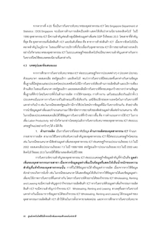 80 ศูนยเทคโนโลยีอิเล็กทรอนิกสและคอมพิวเตอรแหงชาติ
จากตารางที่ 4-20 ซึ่งเปนการวิเคราะหบทบาทของอุตสาหกรรม ICT โดย Singapore Department of
Statistics : DOS Singapore จะเนนทางดานการผลิตเปนหลัก แสดงใหเห็นวาตามนิยามของสิงคโปร ในป
1996 อุตสาหกรรม ICT มีความสําคัญคอนขางสูงมีสัดสวนมูลคาเพิ่มตอ GDP ถึงรอยละ 20.0 โดยสาขาที่สําคัญ
ที่สุด คือ อุตสาหกรรมที่ผลิตสินคา ICT และอันดับที่สอง คือ สาขาการคาสงสินคา ICT เนื่องจากสิงคโปรเปน
ตลาดสําคัญในภูมิภาค ในขณะที่ดานการบริการที่เกี่ยวเนื่องกับอุตสาหกรรม ICT มีการขยายตัวอยางรวดเร็ว
อยางไรก็ตามขนาดของอุตสาหกรรม ICT ในระบบเศรษฐกิจของสิงคโปรจะมีขนาดความสําคัญแตกตางกันหาก
วิเคราะหโดยใชขอบเขตของนิยามที่แตกตางกัน
4.3 บทสรุปและขอเสนอแนะ
จากการศึกษาการวิเคราะหบทบาทของ ICT ตอระบบเศรษฐกิจจากประเทศตางๆ 4 ประเทศ ประกอบ
ดวยแคนาดา ออสเตรเลีย สหรัฐอเมริกา และสิงคโปร พบวาการวิเคราะหมีขอบเขตที่แตกตางกันตามขอมูล
พื้นฐานที่มีอยูของแตละประเทศโดยประเทศสิงคโปรมีการวิเคราะหเพียงดานการผลิตสินคาและบริการเพียง
ดานเดียว ในขณะที่แคนาดา สหรัฐอเมริกา และออสเตรเลียมีการวิเคราะหที่ครอบคลุมกวางขวางกวาตามขอมูล
พื้นฐานที่ดีกวาโดยวิเคราะหทั้งในดานการผลิต การใชจายลงทุน การจางงาน แตในขณะเดียวกันแมวาทั้ง 3
ประเทศจะมีแนวทางการวิเคราะหในลักษณะที่ใกลเคียงกัน แตมีขอปลีกยอยทางเทคนิคในการวิเคราะหที่
แตกตางกันบาง เชน ในกรณีของสหรัฐอเมริกามีการใชประโยชนจากขอมูลที่มีมาวิเคราะหรวมกัน ตัวอยางคือ
การนําขอมูลมูลคาเพิ่มและจํานวนคนงานมาใชหาอัตราการขยายตัวของสัดสวนมูลคาเพิ่มตอจํานวนคนงาน หรือ
ในกรณีของประเทศออสเตรเลียไดใชขอมูลการวิเคราะหที่กวางขวางขึ้น คือ การคํานวณหาการใช ICT ในการ
เพิ่ม Labor Productivity อยางไรก็ตามกลาวโดยสรุปแลวการวิเคราะหบทบาทของอุตสาหกรรม ICT ตอระบบ
เศรษฐกิจแบงอยางกวางๆ ได 4 มิติ คือ
1. ดานการผลิต เปนการวิเคราะหโดยอาศัยขอมูล ดานการผลิตของอุตสาหกรรม ICT จําแนก
รายสาขาการผลิต สามารถใชวิเคราะหระดับความสําคัญของอุตสาหกรรม ICT ที่มีตอระบบเศรษฐกิจโดยรวม
เชน ในกรณีของแคนาดามีสัดสวนมูลคาเพิ่มของอุตสาหกรรม ICT ตอเศรษฐกิจรวมประมาณรอยละ 5.5 ในป
2002 ออสเตรเลียประมาณรอยละ 7.5 ในป 1998/1999 สหรัฐอเมริกาประมาณรอยละ 8.0 ในป 2000 และ
สิงคโปร รอยละ 20.0 ในกรณีที่ใชนิยามของสิงคโปรป1996
การวิเคราะหความสําคัญของอุตสาหกรรม ICT ตอระบบเศรษฐกิจขอมูลสําคัญที่จําเปนคือ มูลคา
เพิ่มของอุตสาหกรรมรายสาขา เนื่องจากขอมูลมูลคาเพิ่มเปนขอมูลที่แสดงใหเห็นน้ําหนักของความ
สําคัญที่แทจริงของอุตสาหกรรมนั้น การที่ไมใชขอมูลรายได หรือมูลคาการผลิต เนื่องจากหากใชขอมูล
ดังกลาวจะเกิดการนับซ้ํา เชน ในกรณีของแคนาดาไดแสดงขอมูลใหเห็นวาหากใชขอมูลรายไดและขอมูลมูลคา-
เพิ่มจะใหภาพการวิเคราะหที่แตกตางกัน โดยการวิเคราะหดวยรายไดของกิจกรรม ICT Wholesaling, Renting
and Leasing จะมีความสําคัญสูงกวากิจกรรมการผลิตสินคา ICT หากวิเคราะหดวยมูลคาเพิ่มกิจกรรมการผลิต
สินคา ICT จะมีความสําคัญกวากิจกรรม ICT Wholesaling, Renting and Leasing สาเหตุที่ผลการวิเคราะห
แตกตางกันเนื่องมาจากขอมูลรายไดของกิจกรรม ICT Wholesaling, Renting and Leasing ไดรวมมูลคาของ
อุตสาหกรรมการผลิตสินคา ICT เขาไวดวยในการตั้งราคาขายตอหนวย และจากการศึกษาการวิเคราะหบทบาท
 