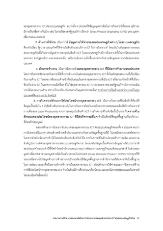 รายงานการศึกษากรอบแนวคิดในการวัดบทบาทของอุตสาหกรรม ICT ตอระบบเศรษฐกิจไทย 81
ของอุตสาหกรรม ICT ตอระบบเศรษฐกิจ พบวาทั้ง 4 ประเทศใชขอมูลมูลคาเพิ่มในการวิเคราะหทั้งหมด แมวาจะ
มีการเรียกชื่อตางกันบาง เชน ในกรณีของสหรัฐอเมริกา เรียกวา Gross Product Originating (GPO) แทน มูลคา
เพิ่ม (Value Added)
2. ดานการใชจาย เปนการใช ขอมูลการใชจายของหนวยเศรษฐกิจตางๆ ในระบบเศรษฐกิจ
คือ ครัวเรือน รัฐบาล และธุรกิจที่ใชจายในสินคาและบริการ ICT ในการวิเคราะห โดยเนนในสวนของการลงทุน
ของภาคธุรกิจเพื่อวิเคราะหมูลคาการลงทุนในสินคา ICT ในระบบเศรษฐกิจ มีการวิเคราะหทั้งในกรณีของประเทศ
แคนาดา สหรัฐอเมริกา และออสเตรเลีย แตในระดับความลึกซึ้งแตกตางกันตามขอมูลและแนวคิดของแตละ
ประเทศ
3. ดานการจางงาน เปนการวิเคราะห ผลของอุตสาหกรรม ICT ที่มีตอการจางงานของประเทศ
โดยการวิเคราะหสามารถวิเคราะหไดทั้งการจางงานในสวนของอุตสาหกรรม ICT ทั้งในสวนของคนงานที่เกี่ยวของ
กับงานดาน ICT โดยตรง หรือรวมเจาหนาที่สนับสนุนในสาขาอุตสาหกรรมที่เปน ICT หรือรวมเจาหนาที่ที่เกี่ยว-
ของกับงาน ICT ในสาขาการผลิตอื่นๆ ที่ไมใชอุตสาหกรรม ICT บางประเทศ เชน สหรัฐอเมริกามีการประเมิน
รายไดของคนงานดาน ICT เปรียบเทียบกับคนงานในอุตสาหกรรมอื่นๆ การวิเคราะหในดานการจางงานมีในทุก
ประเทศที่ศึกษา ยกเวน สิงคโปร
4. การวิเคราะหดานการใชประโยชนจากอุตสาหกรรม ICT เปนการวิเคราะหในเชิงลึกที่ตองใช
ขอมูลเบื้องตนใน 3 หัวขอขางตนประกอบกันในการวิเคราะหโดยในกรณีของประเทศออสเตรเลียไดมีการวิเคราะห
การเพิ่มของ Labor Productivity จากการลงทุนในสินคา ICT การวิเคราะหในหัวขอนี้เปนการ วิเคราะหใน
ลักษณะของประโยชนของอุตสาหกรรม ICT ที่มีตอกิจกรรมอื่นๆ จําเปนตองมีขอมูลพื้นฐานเกี่ยวกับ ICT
ที่คอนขางสมบูรณ
ผลการศึกษาการวิเคราะหบทบาทของอุตสาหกรรม ICT ตอระบบเศรษฐกิจของทั้ง 4 ประเทศ พบวา
การวิเคราะหมีแนวทางคอนขางคลายคลึงกัน จะแตกตางกันตามขอมูลพื้นฐานที่มี ในกรณีของประเทศไทยการ
วิเคราะหอยางนอยควรทําไดในระดับเดียวกับสิงคโปร คือ การวิเคราะหในดานโครงสรางการผลิต และความ
สําคัญในการผลิตของอุตสาหกรรมตอระบบเศรษฐกิจรวม โดยอาศัยขอมูลเบื้องตนจากขอมูลรายไดประชาชาติ
ของประเทศไทยประจําปที่จัดทําโดยสํานักงานคณะกรรมการพัฒนาการเศรษฐกิจและสังคมแหงชาติ ในสวนของ
มูลคาเพิ่มรายสาขาและมูลคาผลิตภัณฑมวลรวมในประเทศ (Gross Domestic Product: GDP) มาประยุกตใช
นอกเหนือจากนั้นขอมูลดานการจางงานจําเปนจะตองใชขอมูลพื้นฐานจากสํานักงานสถิติแหงชาติเปนพื้นฐาน
ในการประมวลผลเพื่อวิเคราะหการจางงานในอุตสาหกรรม ICT สวนดานการใชจายและการวิเคราะหดาน
การใชประโยชนจากอุตสาหกรรม ICT จําเปนตองมีการศึกษาแนวคิด นิยาม และเทคนิคการประมวลและวิเคราะห
โดยละเอียดในขั้นตอไป
 