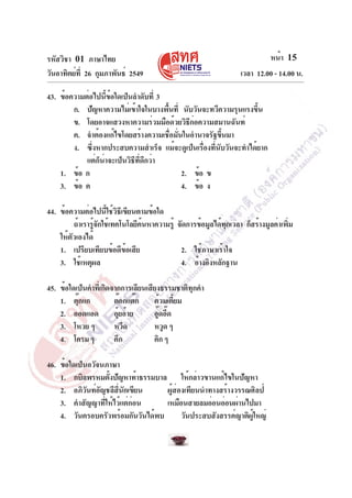รหัสวิชา 01 ภาษาไทย
วันอาทิตย์ที่ 26 กุมภาพันธ์ 2549 เวลา 12.00 - 14.00 น.
หน้า 15
43. ข้อความต่อไปนี้ข้อใดเป็นลำดับที่ 3
ก. ปัญหาความไม่เข้าใจในบางพื้นที่ นับวันจะทวีความรุนแรงขึ้น
ข. โดยอาจแสวงหาความร่วมมือด้วยวิธีก่อความสมานฉันท์
ค. จำต้องแก้ไขโดยสร้างความเชื่อมั่นในอำนาจรัฐขึ้นมา
ง. ซึ่งหากประสบความสำเร็จ แม้จะดูเป็นเรื่องที่นับวันจะทำได้ยาก
แต่ก็น่าจะเป็นวิธีที่ดีกว่า
1. ข้อ ก 2. ข้อ ข
3. ข้อ ค 4. ข้อ ง
44. ข้อความต่อไปนี้ใช้วิธีเขียนตามข้อใด
ถ้าเรารู้จักใช้เทคโนโลยีค้นหาความรู้ จัดการข้อมูลได้ทุกเวลา ก็สร้างมูลค่าเพิ่ม
ให้ตัวเองได้
1. เปรียบเทียบข้อดีข้อเสีย 2. ใช้ภาษาเร้าใจ
3. ใช้เหตุผล 4. อ้างอิงหลักฐาน
45. ข้อใดเป็นคำที่เกิดจากการเลียนเสียงธรรมชาติทุกคำ
1. ตุ๊กแก ต๊อกแต๊ก ต้วมเตี้ยม
2. ออดแอด อุ้ยอ้าย อู๊ดอี๊ด
3. โหวย ๆ หวีด หวูด ๆ
4. โครมๆ คึก คิก ๆ
46. ข้อใดเป็นอวัจนภาษา
1. กบิลพรหมตั้งปัญหาท้าธรรมบาล ให้กล่าวขานแก้ไขในปัญหา
2. อภิวันท์อัญชลีสี่นักเขียน ผู้ส่องเทียนนำทางสร้างวรรณศิลป์
3. คำสัญญาที่ให้ไว้แต่ก่อน เหมือนสายลมอ่อนอ่อนผ่านไปมา
4. วันครอบครัวพร้อมกันวันได้พบ วันประสบสังสรรค์ญาติผู้ใหญ่
 