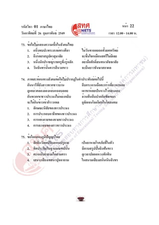 รหัสวิชา 01 ภาษาไทย
วันอาทิตย์ที่ 26 กุมภาพันธ์ 2549 เวลา 12.00 - 14.00 น.
หน้า 22
73. ข้อใดไม่แสดงความเชื่อในสังคมไทย
1. อนึ่งพบปะพระสงฆ์ทรงศีลา ไม่วันทาถอยถดทั้งยศทรัพย์
2. ถึงร้อยรสบุปผาสุมาลัย จะชื่นใจเหมือนสตรีไม่มีเลย
3. หนึ่งนักปราชญ์ราชครูซึ่งรู้หลัก อย่าถือศักดิ์สนทนาอัชฌาสัย
4. วันจันทร์นั้นควรสีนวลขาว จะยืนยาวชันษาสถาผล
74. ภาพสะท้อนทางสังคมข้อใดไม่ปรากฏในคำประพันธ์ต่อไปนี้
อันนารีที่ยังสาวพวกชาวบ้าน ถีบกระดานถือตะกร้าเที่ยวหาหอย
ดูแคล่วคล่องล่องแล่นแฉลบลอย เอาขาห้อยเป็นหางไว้กลางเลน
อันพวกเขาชาวประมงไม่หย่งหยิบ ล้วนตีนถีบปากกัดขัดเขมร
จะได้กินข้าวเช้าก็ราวเพล ดูจัดเจนโลดโผนในโคลนตม
1. ลักษณะนิสัยของชาวประมง
2. การประกอบอาชีพของชาวประมง
3. การแต่งกายของชายชาวประมง
4. การละเล่นของสาวชาวประมง
75. ข้อใดแสดงภูมิปัญญาไทย
1. ลักจั่นวัลย์เปรียงแก่นปรูลาย เป็นยาหายโรคภัยที่ในตัว
2. ทิศประจิมริมฐานมณฑปนั้น มีดาบสรูปปั้นยิงฟันขาว
3. คะเนนับย่ำยามได้สามครา ดูเวลาปลอดห่วงทักทิน
4. เสนาะเสียงเทศนาปุจฉาถาม ในสนามเสียงสนั่นเนินสิงขร
 