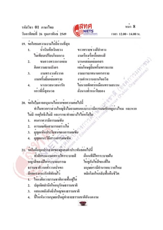 รหัสวิชา 01 ภาษาไทย
วันอาทิตย์ที่ 26 กุมภาพันธ์ 2549 เวลา 12.00 - 14.00 น.
หน้า 8
19. ข้อใดชมความงามได้ถี่ถ้วนที่สุด
1. น้ำเงินคือเงินยวง ขาวพรายช่วงสีสำอาง
ไม่เทียบเปรียบโฉมนาง งามเรืองเรื่อเนื้อสองสี
2. ชมดวงพวงนางแย้ม บานแสล้มแย้มเกสร
คิดความยามบังอร แย้มโอษฐ์ยิ้มพริ้มพรายงาม
3. งามทรงวงดังวาด งามมารยาทนาดกรกราย
งามพริ้มยิ้มแย้มพราย งามคำหวานลานใจถวิล
4. นางนวลนวลน่ารัก ไม่นวลพักตร์เหมือนทรามสงวน
แก้วพี่นี้สุดนวล ดั่งนางฟ้าหน้าใยยอง
20. ข้อใดไม่อาจอนุมานได้จากข้อความต่อไปนี้
ทำไมพวกเราส่วนใหญ่จึงไม่ถามตนเองบ้างว่ามีอารมณ์ขันอยู่บ้างไหม และหาก
ไม่มี เหตุใดจึงไม่มี และเราจะทำอย่างไรได้หรือไม่
1. คนเราควรมีอารมณ์ขัน
2. อารมณ์ขันสามารถสร้างได้
3. ผู้พูดเห็นประโยชน์ของอารมณ์ขัน
4. ผู้พูดแนะวิธีสร้างอารมณ์ขัน
21. ข้อใดคือจุดประสงค์ของผู้แต่งคำประพันธ์ต่อไปนี้
ฟ้าสีครามงามเพราะใครระบายสี ผืนนทีมีใครระบายฝัน
หญ้าสีทองมีใครระบายบรรณ ใช้พู่กันใช้สีของที่ใด
ธรรมชาติวาดฟ้าวาดป่าเขา มนุษย์เรามีอำนาจจะวาดไหม
มีแต่แรงแห่งรักพิทักษ์ไว้ พลิกโลกให้กลับฟื้นคืนชีวิต
1. ให้แง่คิดว่าธรรมชาติอาจฟื้นฟูได้
2. ปลุกจิตสำนึกให้อนุรักษ์ธรรมชาติ
3. แสดงพลังอันยิ่งใหญ่ของธรรมชาติ
4. ชี้ให้เห็นว่ามนุษย์เป็นผู้ทำลายธรรมชาติอันงดงาม
 