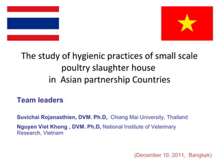 The study of hygienic practices of small scale poultry slaughter house  in  Asian partnership Countries Suvichai Rojanasthien,  DVM. Ph.D,   Chiang Mai University, Thailand  Nguyen Viet Khong   , DVM. Ph.D,  National Institute of Veterinary Research, Vietnam  Team leaders  (December 10, 2011,  Bangkok) 