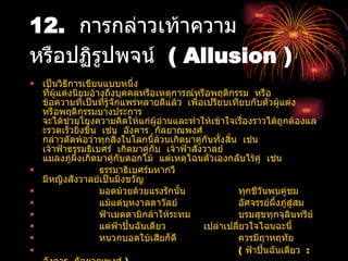 12.  การกล่าวเท้าความ  หรือปฏิรูปพจน์  ( Allusion ) เป็นวิธีการเขียนแบบหนึ่ง  ที่ผู้แต่งนิยมอ้างถึงบุคคลหรือเหตุการณ์หรือพฤติกรรม  หรือ  ข้อความที่เป็นที่รู้จักแพร่หลายดีแล้ว  เพื่อเปรียบเทียบกับตัวผู้แต่ง  หรือพฤติกรรมบางประการ  จะได้ช่วยโยงความคิดให้แก่ผู้อ่านและทำให้เข้าใจเรื่องราวได้ถูกต้องและรวดเร็วยิ่งขึ้น  เช่น  อังคาร  กัลยาณพงศ์  กล่าวตัดพ้อว่าทุกสิ่งในโลกนี้ล้วนเกิดมาคู่กันทั้งสิ้น  เช่น  เจ้าฟ้าธรรมธิเบศร์  เกิดมาคู่กับ  เจ้าฟ้าสังวาลย์  แมลงภู่ผึ้งเกิดมาคู่กับดอกไม้  แต่เหตุไฉนตัวเองกลับไร้คู่  เช่น  ธรรมาธิเบศร์มหากวี มีหญิงสังวาลย์เป็นมิ่งขวัญ มอดม้วยด้วยแรงรักนั้น ทุกชีวันพบคู่ชม แม้แต่บุหงาลดาวัลย์ อัศจรรย์ผึ้งภู่สู่สม ฟ้าเมตตามิกล้าให้ระทม บรมสุขทุกจุลินทรีย์ แต่ฟ้าปั้นฉันเดียว เปล่าเปลี่ยวใจไฉนฉะนี้ หนวกบอดใบ้เสียก็ดี ควรมีฤาหฤทัย (  ฟ้าปั้นฉันเดียว  :  อังคาร  กัลยาณพงศ์  ) 