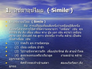 1.  อุปมาอุปไมย  ( Simile ) 1.  อุปมาอุปไมย  ( Simile ) คือ  การเปรียบเทียบสิ่งหนึ่งว่าเหมือนอีสิ่งหนึ่ง  สังเกตได้จากการใช้คำที่มีความหมายว่า  “เหมือน”  เช่น  ดุจ ประดุจ ดัง ดั่ง เพี้ยง เพียง พ่าง ปูน เฉก เช่น ครุวนา เหมือน อย่าง เล่ห์ ประเล่ห์ กล ดูราว ประหนึ่ง ราวกับ คล้าย เป็นต้น  เป็นคำเชื่อม  เช่น (1)  รวดเร็ว  ดุจ  กามนิตหนุ่ม (2)  เงียบ  เหมือน  ป่าช้า (3)  โอ้ว่าอนิจจาความรัก  เพื่องประจักษ์  ดัง  สายน้ำไหล (4)  สูงระหงทรงเพรียวเรียวลูด  งามละม้าย  คล้าย  อูฐกะหลาป๋า   พิศหัวจรดเท้าเข้าแต่ตา  สองแก้มกัลยา  ดัง  ลูกยอ   พิศขนง  เหมือน  กงเขาดีดฝ้าย จมูกดูละม้ายคล้ายพร้าขอ 