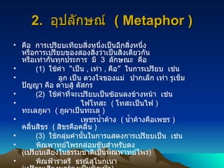 2.  อุปลักษณ์  ( Metaphor ) คือ  การเปรียบเทียบสิ่งหนึ่งเป็นอีกสิ่งหนึ่ง  หรือการเปรียบของสองสิ่งว่าเป็นสิ่งเดียวกัน  หรือเท่ากันทุกประการ  มี  3  ลักษณะ  คือ (1)  ใช้คำ  “เป็น  ,  เท่า  ,  คือ”  ในการเปรียบ  เช่น ลูก  เป็น  ดวงใจของแม่   ปากเล็ก  เท่า  รูเข็ม  ปัญญา  คือ  ดาบสู้ ดัสกร (2)  ใช้คำที่จะเปรียบเป็นซ้อนลงข้างหน้า  เช่น ไฟ โทสะ  (  โทสะเป็นไฟ  ) ทะเล ภูผา  (  ภูผาเป็นทะเล  ) เพชร น้ำค้าง  (  น้ำค้างคือเพชร  ) คลื่น สิขร  (  สิขรคือคลื่น  ) (3)  ใช้กลุ่มคำนั้นในการแสดงการเปรียบเป็น  เช่น พิณพาทย์ไพร กล่อมขับสำหรับดง  ( เปรียบเสียงในธรรมชาติเป็นพิณพาทย์ไพร ) พิณฟ้า ราตรี  ธรณีสุโนกเนา  ( เปรียบเสียงนกร้องเป็นพิณฟ้า ) 