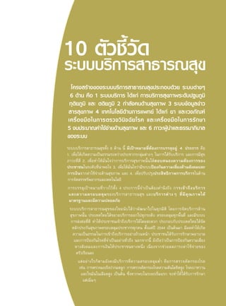 โครงสร้างของระบบบริการสาธารณสุขประกอบด้วย ระบบต่างๆ 
6 ด้าน คือ 1 ระบบบริการ ได้แก่ การบริการสุขภาพระดับปฐมภูมิ 
ทุติยภูมิ และ ตติยภูมิ 2 กำลังคนด้านสุขภาพ 3 ระบบข้อมูลข่าว 
สารสุขภาพ 4 เทคโนโลยีด้านการแพทย์ ได้แก่ ยา และเวชภัณฑ์ 
เครื่องมือในการตรวจวินิจฉัยโรค และเครื่องมือในการรักษา 
5 งบประมาณค่าใช้จ่ายด้านสุขภาพ และ 6 ภาวะผู้นำและธรรมาภิบาล 
ของระบบ 
ระบบบริการสาธารณสุขทั้ง 6 ด้าน นี้ มีเป้าหมายที่ต้องการบรรลุอยู่ 4 ประการ คือ 
1. เพื่อให้เกิดความเป็นธรรมระหว่างประชากรกลุ่มต่างๆ ในการได้รับบริการ และการมีสุข 
ภาวะที่ดี 2. เพื่อทำให้มั่นใจว่าการบริการสุขภาพนั้นได้ตอบสนองความต้องการของ 
ประชาชนในระดับที่น่าพอใจ 3. เพื่อให้มั่นใจว่ามีระบบป้องกันความเสี่ยงด้านสังคมและ 
การเงินจากค่าใช้จ่ายด้านสุขภาพ และ 4. เพื่อปรับปรุงประสิทธิภาพการบริการในด้าน 
การจัดสรรทรัพยากรและเทคโนโลยี 
การบรรลุเป้าหมายที่วางไว้ทั้ง 4 ประการนี้จำเป็นต้องคำนึงถึง การเข้าถึงบริการ 
และความครอบคลุมของบริการสาธารณสุข และบริการต่างๆ ที่มีคุณภาพได้ 
มาตรฐานและมีความปลอดภัย 
ระบบบริการสาธารณสุขของไทยนับได้ว่าพัฒนาไปในทุกมิติ โดยการจัดบริการด้าน 
สุขภาพนั้น ประเทศไทยได้ขยายบริการออกไปทุกระดับ ครอบคลุมทุกพื้นที่และมีระบบ 
การส่งต่อที่ดี ทำให้ประชาชนเข้าถึงบริการได้โดยสะดวก ประกอบกับประเทศไทยได้จัด 
หลักประกันสุขภาพครอบคลุมประชากรทุกคน ตั้งแต่ปี 2544 เป็นต้นมา มีผลทำให้เกิด 
ความเป็นธรรมในการเข้าถึงบริการอย่างถ้วนหน้า ประชาชนได้รับการรักษาพยาบาล 
และการป้องกันโรคที่จำเป็นอย่างทั่วถึง นอกจากนี้ ยังถือว่าเป็นการป้องกันความเสี่ยง 
ทางสังคมและการเงินให้ประชาชนทางหนึ่ง เนื่องจากช่วยลดภาระค่าใช้จ่ายของ 
ครัวเรือนลง 
แต่อย่างไรก็ตามยังคงมีบริการที่ความครอบคลุมต่ำ คือการตรวจคัดกรองโรค 
เช่น การตรวจมะเร็งปากมดลูก การตรวจคัดกรองโรคความดันโลหิตสูง โรคเบาหวาน 
และไขมันในเลือดสูง เป็นต้น ซึ่งหากพบในระยะเริ่มแรก จะทำให้ได้รับการรักษา 
แต่เนิ่นๆ 
 