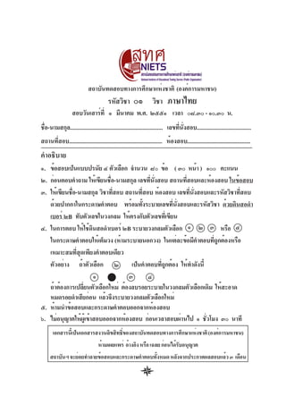 สถาบันทดสอบทางการศึกษาแห่งชาติ (องค์การมหาชน)

รหัสวิชา

๐๑

วิชา

ภาษาไทย

สอบวันเสาร์ท่ี ๑ มีนาคม พ.ศ. ๒๕๕๑ เวลา ๐๘.๓๐ - ๑๐.๓๐ น.
ชือ-นามสกุล................................................................. เลขทีนงสอบ......................................
่
่ ่ั
สถานที่สอบ................................................................. ห้องสอบ............................................

คำอธิบาย
๑. ข้อสอบเป็นแบบปรนัย ๔ ตัวเลือก จำนวน ๘๐ ข้อ ( ๓๐ หน้า ) ๑๐๐ คะแนน
๒. ก่อนตอบคำถาม ให้เขียนชือ-นามสกุล เลขทีนงสอบ สถานทีสอบและห้องสอบ ในข้อสอบ
่
่ ่ั
่
๓. ให้เขียนชือ-นามสกุล วิชาทีสอบ สถานทีสอบ ห้องสอบ เลขทีนงสอบและรหัสวิชาทีสอบ
่
่
่
่ ่ั
่
ด้วยปากกาในกระดาษคำตอบ พร้อมทังระบายเลขทีนงสอบและรหัสวิชา ด้วยดินสอดำ
้
่ ่ั
เบอร์ ๒B ทับตัวเลขในวงกลม ให้ตรงกับตัวเลขทีเ่ ขียน
๔. ในการตอบ ให้ใช้ดนสอดำเบอร์ ๒B ระบายวงกลมตัวเลือก ๑ ๒ ๓ หรือ ๔
ิ
ในกระดาษคำตอบให้เต็มวง (ห้ามระบายนอกวง) ในแต่ละข้อมีคำตอบทีถกต้องหรือ
ู่
เหมาะสมที่สุดเพียงคำตอบเดียว
ตัวอย่าง ถ้าตัวเลือก ๒ เป็นคำตอบทีถกต้อง ให้ทำดังนี้
ู่
๑
๓
๔
ถ้าต้องการเปลียนตัวเลือกใหม่ ต้องลบรอยระบายในวงกลมตัวเลือกเดิม ให้สะอาด
่
หมดรอยดำเสียก่อน แล้วจึงระบายวงกลมตัวเลือกใหม่
๕. ห้ามนำข้อสอบและกระดาษคำตอบออกจากห้องสอบ
๖. ไม่อนุญาตให้ผเู้ ข้าสอบออกจากห้องสอบ ก่อนเวลาสอบผ่านไป ๑ ชัวโมง ๓๐ นาที
่
เอกสารนีเ้ ป็นเอกสารสงวนลิขสิทธิของสถาบันทดสอบทางการศึกษาแห่งชาติ (องค์การมหาชน)
์
ห้ามเผยแพร่ อ้างอิง หรือ เฉลย ก่อนได้รบอนุญาต
ั
สถาบันฯ จะย่อยทำลายข้อสอบและกระดาษคำตอบทังหมด หลังจากประกาศผลสอบแล้ว ๓ เดือน
้

 