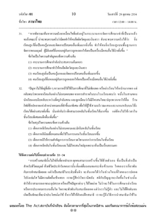 รหัสวิชา 01 10 วันเสาร๑ที่ 29 ตุลาคม 2554
ชื่อวิชา ภาษาไทย เวลา 12.00 – 14.00 น.
--------------------------------------------------------------------------------------------------------------------------------

31. “หากพิจารณาค๎นหาความจริงจากเงื่อนไขที่แฝงอยูํในกระบวนการจัดการศึกษาเทําที่เป็นมาแล๎ว
จนถึงขณะนี้ นําจะพบความจริงวํามีผลทําให๎คนยึดติดวัตถุและเงินตรา ดังจะพบความจริงได๎วํา ยิ่ง
เรียนสูง ก็ยิ่งเป็นคนรู๎มากและคิดเอาเปรียบคนอื่นเพิ่มมากยิ่งขึ้น ทําให๎คนยิ่งเรียนสูงบนพื้นฐานการ
จัดการของมนุษย๑ ผู๎มีกิเลสก็ยิ่งหลงอยูํกับการถูกหลอกให๎ตกเป็นเครื่องมือคนอื่นได๎งํายยิ่งขึ้น ”
ข๎อใดเป็นใจความสําคัญของข๎อความข๎างต๎น
(1) กระบวนการศึกษากําลังประสบความล๎มเหลว
(2) กระบวนการศึกษาทําให๎คนยึดติดวัตถุและเงินตรา
(3) คนเรียนสูงยิ่งเป็นคนรู๎มากและคิดเอาเปรียบคนอื่นเพิ่มมากขึ้น
(4) คนเรียนสูงก็ยิ่งหลงอยูํกับการถูกหลอกให๎ตกเป็นเครื่องมือคนอื่นได๎งํายยิ่งขึ้น
32. “ปัญหาไมํได๎อยูํที่เด็กๆชาวเกาหลีใต๎ได๎รับการศึกษาที่ไมํเพียงพอ หรือเลําเรียนให๎หนักมากพอ แตํ
กลับพบวําพวกเขาเรียนกันอยํางไมํรอบคอบพอ จากการสํารวจในบางโรงเรียนพบวํา หนึ่งในสามของ
นักเรียนแอบงีบหลับระหวํางที่ครูกําลังสอน และดูเหมือนวําไมํมีใครสนใจจะปลุกพวกเขาให๎ตื่น ร๎าน
กิฟต๑ช็อปหลายแหํงจําหนํายหมอนที่ทําขึ้นมาพิเศษ เพื่อให๎ผู๎ใช๎สวมบริเวณแขนและนอนหลับบนโต๏ะ
เรียนได๎อยํางสบายยิ่งขึ้น นั่นเทํากับวํา เด็กสามารถหลับในชั้นเรียนได๎มากขึ้น แตํต๎องไปใช๎เวลาใน
ชั้นเรียนพิเศษจนดึกดื่นเพิ่มขึ้น”
ข๎อใดสรุปใจความของข๎อความข๎างต๎น
(1) เด็กเกาหลีเรียนกันอยํางไมํรอบคอบและมักงีบหลับในชั้นเรียน
(2) เด็กเกาหลีนิยมซื้อหมอนเพื่อใช๎ในการนอนในชั้นเรียนมากขึ้น
(3) เด็กเกาหลีให๎ความสําคัญการการเรียนกวดวิชามากกวําการเรียนในชั้นเรียน
(4) เด็กเกาหลีหลับในชั้นเรียนและไมํมีใครสนใจปลุกเพราะเห็นเป็นเรื่องธรรมดา
ใช้ข้อความต่อไปนี้ตอบคาถามข้อ 33 - 34
“การสร๎างสมาธินั้นไมํใชํสิ่งที่ยากลําบากทุกคนสามารถสร๎างขึ้นได๎ด๎วยตัวเอง ซึ่งเป็นสิ่งจําเป็น
สําหรับชีวิตมนุษย๑ ด๎วยชีวิตประจําวันของเรานั้น ตั้งแตํตื่นนอนจนกระทั่งเข๎านอน ใจของเราเกี่ยวพัน
กับการทําสมาธิตลอด แตํวําเป็นสมาธิในระดับพื้นผิว จะสังเกตได๎วําในชํวงไหนที่ใจของเราปลอด
โปรํงแจํมใสไมํมีความคิดอื่นเข๎าแทรก เราจะรู๎สึกวําใจเรามีพลัง สติกับปัญญาจะเกิดขึ้นในชํวงนั้น
ทําให๎เราสามารถเอาชนะอุปสรรคหรือแก๎ไขปัญหาตําง ๆได๎โดยงําย ไมํวําจะใช๎ในการศึกษาเลําเรียน
หรือการประกอบการงานอื่นใด ใจเราจะพัวพันกับสมาธิตลอด แตํวําเราไมํรู๎ตัว และไมํได๎ฝึกฝนจน
เกิดเป็นทักษะที่จะนําประโยชน๑มาใช๎ ถ๎าเราได๎ให๎ตัวเองฝึกสมาธิ เราจะรู๎ถึงวิธีการนําสมาธิมาใช๎ใน
à¼Âá¾Ãèâ´Â The Act.Ê¶ÒºÑ¹·Õè¹Ñ¡àÃÕÂ¹ µÔ´â¤ÇµÒÁÒ¡·ÕèÊØ´ã¹ÀÒ¤ÍÕÊÒ¹ áÅÐ·ÕÁ¤³Ò¨ÒÃÂìà¡ç§¢éÍÊÍºáÁè¹
w
w
w
.theactkk.net
 