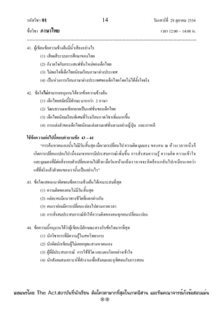 รหัสวิชา 01 14 วันเสาร๑ที่ 29 ตุลาคม 2554
ชื่อวิชา ภาษาไทย เวลา 12.00 – 14.00 น.
--------------------------------------------------------------------------------------------------------------------------------

41. ผู๎เขียนข๎อความข๎างต๎นมีน้ําเสียงอยํางไร
(1) เสียดสีระบบการศึกษาของไทย
(2) กังวลใจกับกระแสแฟชั่นใหมํของเด็กไทย
(3) ไมํพอใจที่เด็กไทยนิยมเรียนภาษาตํางประเทศ
(4) เป็นหํวงการเรียนภาษาตํางประเทศของเด็กไทยโดยไมํได๎ตั้งใจจริง
42. ข๎อใดไม่สามารถอนุมานได๎จากข๎อความข๎างต๎น
(1) เด็กไทยสมัยนี้มีทักษะมากกวํา 2 ภาษา
(2) วัฒนธรรมเอเชียกลายเป็นแฟชั่นของเด็กไทย
(3) เด็กไทยนิยมเรียนพิเศษที่โรงเรียนกวดวิชาเพิ่มมากขึ้น
(4) การแตํงตัวของเด็กไทยนิยมแตํงตามแฟชั่นตามอยํางญี่ปุ่น และเกาหลี
ใช้ข้อความต่อไปนี้ตอบคาถามข้อ 43 –44
“การค๎นหาตนเองนั้นไมํมีวันสิ้นสุดเมื่อเวลาเปลี่ยนไปความคิดมุมมอง ของคน ณ ห๎วงเวลาหนึ่งก็
เกิดการเปลี่ยนแปลงไปเนื่องมาจากการมีประสบการณ๑เพิ่มขึ้น การสั่งสมความรู๎ ความคิด ความเข๎าใจ
และมุมมองที่มีตํอสิ่งรอบตัวเปลี่ยนตามไปด๎วยเมื่อวันหน๎ามาถึงเราอาจจะคิดย๎อนกลับไปเหมือนเคยวํา
แท๎ที่จริงแล๎วตัวตนของเรานั้นเป็นอยํางไร”
43. ข๎อใดแสดงแนวคิดของข๎อความข๎างต๎นได๎เหมาะสมที่สุด
(1) ความคิดของคนไมํมีวันสิ้นสุด
(2) แตํละคนมีแนวทางชีวิตที่แตกตํางกัน
(3) คนเรายํอมมีการเปลี่ยนแปลงไปตามกาลเวลา
(4) การสั่งสมประสบการณ๑ทําให๎ความคิดของคนทุกคนเปลี่ยนแปลง
44. ข๎อความนี้อนุมานได๎วําผู๎เขียนมีลักษณะตรงกับข๎อใดมากที่สุด
(1) นักวิชาการที่มีความรู๎ในสหวิทยาการ
(2) นักคิดนักเขียนผู๎ไมํเคยหยุดแสวงหาตนเอง
(3) ผู๎ที่มีประสบการณ๑ การใช๎ชีวิต และมองโลกอยํางเข๎าใจ
(4) นักสังคมสงเคราะห๑ที่ทํางานเพื่อสังคมและอุทิศตนกับการสอน
à¼Âá¾Ãèâ´Â The Act.Ê¶ÒºÑ¹·Õè¹Ñ¡àÃÕÂ¹ µÔ´â¤ÇµÒÁÒ¡·ÕèÊØ´ã¹ÀÒ¤ÍÕÊÒ¹ áÅÐ·ÕÁ¤³Ò¨ÒÃÂìà¡ç§¢éÍÊÍºáÁè¹
w
w
w
.theactkk.net
 