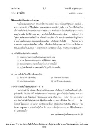 รหัสวิชา 01 15 วันเสาร๑ที่ 29 ตุลาคม 2554
ชื่อวิชา ภาษาไทย เวลา 12.00 – 14.00 น.
--------------------------------------------------------------------------------------------------------------------------------

ใช้ข้อความต่อไปนี้ตอบคาถามข้อ 45 - 46
“แมํน้ําบางปะกงยามสนธยา เป็นภาพที่ประทับใจอยํางยิ่ง ดวงอาทิตย๑ลับทิวไม๎ไปแล๎ว ลมเย็นพัด
มาเบาๆ อากาศบริสุทธิ์ ไร๎มลพิษตํางจากอากาศกรุงเทพฯ และเมืองใหญํอื่น ๆ น้ําในแมํน้ําไหลเรื่อย
เอื่อยไมํมีคลื่นโยนไปโยนมาเหมือนแมํน้ําเจ๎าพระยา สองฟากฝั่งแมํน้ําเต็มไปด๎วยต๎นลําพูและกอจาก
มองดูเขียวสดชื่น ทําให๎จิตใจสงบ ชายชราพายเรือสําปั้นลําน๎อยลอยเคลื่อนผําน ทําน้ําหน๎าบ๎าน
ไปช๎าๆ ทําทีสบายอกสบายใจไร๎กังวล กล๎วยเครืองาม ๆ ในลําเรือ คงจะเป็นผลผลิตอันนําภูมิใจจาก
น้ําพักน้ําแรงที่ลงทุนลงแรงปลูกและรดน้ําพรวนดินมา เรือน๎อยพ๎นคุ๎งน้ําไป เป็นภาพผํานลับ
สายตา แมํน้ําบางปะกงยังคงไหลระเรื่อย เหมือนมีมนต๑ขลังสะกดสรรพสิ่งโดยรอบให๎สงัดสงบ
ธรรมชาติริมฝั่งน้ําในชนบทอื่น ๆ ก็คงเป็นเชํนกัน แตํไฉนผู๎คนจึงดิ้นรน ขวนขวายไปอยูํกรุงกันนัก”
45. ข๎อใดไม่เกี่ยวข๎องกับข๎อความข๎างต๎น
(1) ความเรียบงํายของชนบทกับความวุํนวายของเมืองกรุง
(2) ธรรมชาติยามสนธยากับมุมมองการใช๎ชีวิตของชายชรา
(3) วิถีผลิตอยํางพอเพียงกับการดิ้นรนเพื่อแสวงหาความมั่งคั่ง
(4) การรักษาสิ่งแวดล๎อมทางธรรมชาติให๎บริสุทธิ์ปราศจากมลพิษ
46. ข๎อความข๎างต๎นใช๎กลวิธีการเขียนตามข๎อใด
(1) พรรณนาเชิงเปรียบเทียบ (2) อธิบายและยกตัวอยําง
(3) บรรยายและยกตัวอยําง (4) อภิปรายและแทรกมุมมอง
อ่านข้อความต่อไปนี้แล้วตอบคาถามข้อ 47 - 48
“มองไปทางหัวเลี้ยวแมํคงคา เห็นกรุงโกสัมพีดูงดงามมาก เห็นกําแพงปราการบ๎านเรือนสลับสล๎าง
ดูเป็นลดหลั่น มีเชิงเทิน ทําน้ํา ทําเรือต๎องแสงแดดในเวลาอัสดง ดูประหนึ่งวําเป็นเมืองทอง สํวนยอด
ปราสาทเป็นทองแท๎ ก็สํงแสงดูดังวํามีอาทิตย๑อยูํหลายดวง ควันสีดําแดง พลุํง ๆ ขึ้นจากลานเทวส
ถาน ถัดลงไปข๎างลํางริมฝั่งน้ําเห็นควันสีเขียวอํอน ลอยขึ้นมาจากอสุภที่กําลังเผาในลําน้ํา อัน
ศักดิ์สิทธิ์ ซึ่งฉายเงาแหํงสถานตําง ๆ ลงไปเห็นกระเพื่อมๆ มีเรือน๎อยใหญํนับไมํถ๎วน มีใบและธงทิว
สีตําง ๆ แลดูงามตา ตรงทําน้ําเห็นอยูํไมํไกล ประชาชนอาบน้ําอยูํมากมาย นาน ๆ ได๎ยินเสียงคนพูด
หึ่ง ๆ คล๎ายเสียงผึ้ง”
จาก กามนิต ของเสฐียรโกเศศและนาคะประทีป
à¼Âá¾Ãèâ´Â The Act.Ê¶ÒºÑ¹·Õè¹Ñ¡àÃÕÂ¹ µÔ´â¤ÇµÒÁÒ¡·ÕèÊØ´ã¹ÀÒ¤ÍÕÊÒ¹ áÅÐ·ÕÁ¤³Ò¨ÒÃÂìà¡ç§¢éÍÊÍºáÁè¹
w
w
w
.theactkk.net
 