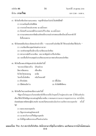 รหัสวิชา 01 16 วันเสาร๑ที่ 29 ตุลาคม 2554
ชื่อวิชา ภาษาไทย เวลา 12.00 – 14.00 น.
--------------------------------------------------------------------------------------------------------------------------------

47. ข๎อใดเกี่ยวข๎องกับความหมายของ “อสุภที่กําลังเผาในลําน้ําอันศักดิ์สิทธิ์”
(1) ธรรมเนียมเกี่ยวกับพิธีศพ
(2) การอาบน้ําของประชาชน ณ แมํน้ําคงคา
(3) สิ่งกํอสร๎างมากมายที่เรียงรายอยํางไร๎ระเบียบ ณ แมํน้ําคงคา
(4) ความงามของแสงอาทิตย๑ยามอัสดงที่กระทบปราสาททองแท๎เหนือแมํน้ําคงคาทําให๎
สิ่งอื่นหมดงาม
48. ข๎อใดสอดคล๎องกับแนวคิดของคํากลําวที่วํา “ กาลเวลาสร๎างนักเขียนได๎ ก็ทําลายนักเขียนได๎เชํนกัน ”
(1) งานเขียนที่ทรงคุณคํายํอมผํานกาลเวลา
(2) เวลาทําลายทุกสิ่งแม๎กระทั่งงานเขียนและนักเขียน
(3) สถานการณ๑สร๎างงานเขียน และเวลาพิสูจน๑การเป็นนักเขียน
(4) เวลาเป็นสิ่งกําหนดคุณคํางานเขียนและสถานภาพทางสังคมของนักเขียน
49. ข๎อใดเป็นเจตนาสําคัญของคําประพันธ๑ตํอไปนี้
“พรากหายไมํพรากร๎าง นิรันดร๑กาล
มีพรากมีพบพาน เพื่อนพ๎อง
ชิงโศกโศกพาผลาญ เผาจิต
วันหนึ่งนั้นจักต๎อง กลับร๎ายกลายดี”
(1) ฟ้าหลังฝน (2) มีขึ้นมีลง
(3) มีมืดยํอมมีสวําง (4) ชั่วเจ็ดทีดีเจ็ดหน
50. ข๎อใดเป็นใจความหลักของข๎อความตํอไปนี้
“ปัญหาน้ําทํวมรุนแรงในหลายจังหวัดได๎กลายเป็นวิกฤตครั้งใหญํของประเทศ น้ําที่ทํวมขังนับ
เดือนได๎กํอให๎เกิดปัญหาทางเศรษฐกิจทั้งภาคเมือง ภาคเกษตรกรรมและภาคอุตสาหกรรม หนําซ้ํายัง
สํงผลตํอสุขภาพจิตของผู๎ประสบภัย จนแทบไมํสามารถประเมินคําความเสียหายจากอุทกภัย ครั้งนี้
ได๎”
(1) ผลกระทบจากอุทกภัย
(2) ปัญหาทางเศรษฐกิจของชาติ
(3) แนวทางในการแก๎ไขปัญหาอุทกภัย
(4) สิ่งที่รัฐบาลต๎องหาทางแก๎ไขอยํางเรํงดํวน
à¼Âá¾Ãèâ´Â The Act.Ê¶ÒºÑ¹·Õè¹Ñ¡àÃÕÂ¹ µÔ´â¤ÇµÒÁÒ¡·ÕèÊØ´ã¹ÀÒ¤ÍÕÊÒ¹ áÅÐ·ÕÁ¤³Ò¨ÒÃÂìà¡ç§¢éÍÊÍºáÁè¹
w
w
w
.theactkk.net
 
