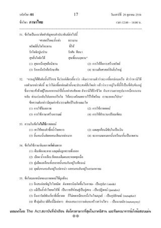 รหัสวิชา 01 17 วันเสาร๑ที่ 29 ตุลาคม 2554
ชื่อวิชา ภาษาไทย เวลา 12.00 – 14.00 น.
--------------------------------------------------------------------------------------------------------------------------------

51. ข๎อใดเป็นแนวคิดสําคัญของคําประพันธ๑ตํอไปนี้
“ศาสตร๑ใดจะล้ําเทํา ธรรมาน
ทรัพย๑สิ่งใดใครทาน ที่ให๎
รักใดจักปูนปาน รักศัจ ศีลนา
สุขสิ่งใดจักได๎ สุขเพี้ยงนฤพาน”
(1) สุขเหนือสุขคือนิพาน (2) การให๎คือการสร๎างทรัพย๑
(3) รักเหนือรักคือรักษาศีล (4) ธรรมคือศาสตร๑อันยิ่งใหญํ
52. “กวนอูได๎ฟังดังนั้นก็โกรธ จึงวําแกํเตียวเลี้ยววํา เดิมเราถามตัววําจะเกลี้ยกลํอมหรือ ตัววําหามิได๎
แลตัวมากลําวดังนี้ จะวําไมํเกลี้ยกลํอมตัวนั้นจะประสงค๑สิ่งใดเลํา แล๎ววําเราอยูํในที่นี้ก็เป็นที่คับขันอยูํ
ซึ่งเราจะเข๎าด๎วยผู๎ใดนอกจากเลําปี่นั้นอยําสงสัยเลย ตัวเรามิได๎รักชีวิต อันความตายอุปมาเหมือนนอน
หลับ ทํานเรํงกลับไปบอกแกํโจโฉ ให๎ตระเตรียมทหารไว๎ให๎พร๎อม เราจะยกลงไปรบ”
ข๎อความดังกลําวมีคุณคําเชิงวรรณศิลป์ในลักษณะใด
(1) การใช๎จินตภาพ (2) การใช๎ภาพพจน๑
(3) การใช๎ภาษาสร๎างอารมณ๑ (4) การใช๎สํานวนเปรียบเทียบ
53. ความในข๎อใดไม่ใช้ภาพพจน๑
(1) เขาใช๎ทองคําซื้อน้ําใจทหาร (2) เมฆทุกก๎อนมีซับในเป็นเงิน
(3) ลิ้นคนนั้นตัดคอคนเสียมากตํอมาก (4) จะเอาเมฆหมอกนั้นหรือมากั้นเป็นเพดาน
54. ข๎อใดใช๎ภาษาจินตภาพที่ต่างพวก
(1) เจ็บเพียงจะตาย แลดุจดั่งลูกทรายพึ่งออก
(2) เลือด น้ําเหลือง ย๎อยลงเต็มตนยะหยดทุกเมื่อ
(3) ฝูงตืดแลเอือนทั้งหลายนั้นคนกันอยูํในท๎องแมํ
(4) ดุจดั่งหนอนอันอยูํในปลาเนํา แลหนอนอันอยูํในลามกอาจม
55. ข๎อใดบอกชนิดของภาพพจน๑ได๎ถูกต๎อง
(1) อีแสนถํอยจัญไรใจทมิฬ ดังเพชรนิลเกิดขึ้นในอาจม– เป็นอุปมา (simile)
(2) แม๎เป็นถ้ําอําไพขอให๎พี่ เป็นราชสีห๑สมสูํเป็นคูํสอง –เป็นปฏิพจน๑ (paradox)
(3) ถึงเถาวัลย๑พันเกี่ยวที่เลี้ยวลด ก็ไมํคดเหมือนหนึ่งในใจมนุษย๑ – เป็นอุปลักษณ๑ (metaphor)
(4) ฟ้าลุํมอิระวดีคืนนี้มีแตํดาว สํองแสงแวววาวเดํนอะคร๎าวสวํางไสว – เป็นนามนัย (metonymy)
à¼Âá¾Ãèâ´Â The Act.Ê¶ÒºÑ¹·Õè¹Ñ¡àÃÕÂ¹ µÔ´â¤ÇµÒÁÒ¡·ÕèÊØ´ã¹ÀÒ¤ÍÕÊÒ¹ áÅÐ·ÕÁ¤³Ò¨ÒÃÂìà¡ç§¢éÍÊÍºáÁè¹
w
w
w
.theactkk.net
 
