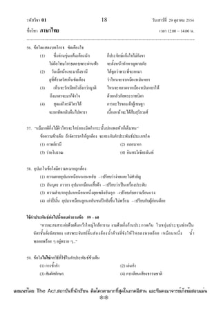 รหัสวิชา 01 18 วันเสาร๑ที่ 29 ตุลาคม 2554
ชื่อวิชา ภาษาไทย เวลา 12.00 – 14.00 น.
--------------------------------------------------------------------------------------------------------------------------------

56. ข๎อใดแสดงบทโกรธ ขัดเคืองใจ
(1) ซึ่งทํานขุํนแค๎นเคืองนัก ก็ประจักษ๑แจ๎งใจไมํกังขา
ไมํถือโทษโกรธตอบพระผํานฟ้า จะตั้งหน๎าหักหาญพาลภัย
(2) วันเมื่อน๎องจะมาถึงธานี ได๎ทูลวําพระพี่จะยกมา
ดูที่ท๎าวตรัสเห็นขัดเคือง วําไหนจะจากเมืองหมันหยา
(3) เห็นจะรักเมียจริงยิ่งกวําญาติ ไหนจะคลาดจากเมืองหมันหยาได๎
ถึงมาตรจะมาก็จําใจ ด๎วยกลัวภัยพระราชบิดา
(4) สุดแตํใครดีใครได๎ การอะไรของเจ๎าผู๎เชษฐา
จะยกทัพกลับคืนไปพารา เบื้องหน๎าจะได๎สืบสุริยวงศ๑
57. “แม๎มากผิกิ่งไม๎ผิวใครจะใครํลองมัดกํากระนั้นปองพลหักก็เต็มทน”
ข๎อความข๎างต๎น ถ๎าจัดวรรคให๎ถูกต๎อง จะตรงกับคําประพันธ๑ประเภทใด
(1) กาพย๑ยานี (2) กลอนหก
(3) รํายโบราณ (4) อินทรวิเชียรฉันท๑
58. อุปมาในข๎อใดมีความหมายถูกต๎อง
(1) ความตายอุปมาเหมือนนอนหลับ –เปรียบวํางํายและไมํสําคัญ
(2) อันบุตร ภรรยา อุปมาเหมือนเสื้อผ๎า –เปรียบวําเป็นเครื่องประดับ
(3) ความลําบากอุปมาเหมือนหนึ่งลุยเพลิงอันลุก –เปรียบกับความร๎อนแรง
(4) เลําปี่นั้น อุปมาเหมือนลูกนกอันขนปีกยังขึ้นไมํพร๎อม –เปรียบกับผู๎อํอนด๎อย
ใช้คาประพันธ์ต่อไปนี้ตอบคาถามข้อ 59 – 60
“ควรจะสงสารเอํยด๎วยต๎นหว๎าใหญํใกล๎อาราม งามด๎วยกิ่งก๎านประกวดกัน ใบชอุํมประชุมชํอเป็น
ฉัตรชั้นดั่งฉัตรทอง แสงพระจันทร๑ดั้นสํองต๎องน้ําค๎างที่ขังให๎ไหลลงหยดย๎อย เหมือนหนึ่ง น้ํา
พลอยพร๎อย ๆอยูํพราย ๆ...”
59. ข๎อใดไม่ใช่กลวิธีที่ใช๎ในคําประพันธ๑ข๎างต๎น
(1) การซ้ําคํา (2) เลํนคํา
(3) สัมผัสอักษร (4) การเลียนเสียงธรรมชาติ
à¼Âá¾Ãèâ´Â The Act.Ê¶ÒºÑ¹·Õè¹Ñ¡àÃÕÂ¹ µÔ´â¤ÇµÒÁÒ¡·ÕèÊØ´ã¹ÀÒ¤ÍÕÊÒ¹ áÅÐ·ÕÁ¤³Ò¨ÒÃÂìà¡ç§¢éÍÊÍºáÁè¹
w
w
w
.theactkk.net
 