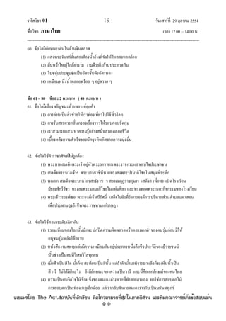 รหัสวิชา 01 19 วันเสาร๑ที่ 29 ตุลาคม 2554
ชื่อวิชา ภาษาไทย เวลา 12.00 – 14.00 น.
--------------------------------------------------------------------------------------------------------------------------------

60. ข๎อใดมีลักษณะเดํนในด๎านจินตภาพ
(1) แสงพระจันทร๑ดั้นสํองต๎องน้ําค๎างที่ขังให๎ไหลลงหยดย๎อย
(2) ต๎นหว๎าใหญํใกล๎อาราม งามด๎วยกิ่งก๎านประกวดกัน
(3) ใบชอุํมประชุมชํอเป็นฉัตรชั้นดังฉัตรทอง
(4) เหมือนหนึ่งน้ําพลอยพร๎อย ๆ อยูํพราย ๆ
ข้อ 61 – 80 ข้อละ2 คะแนน ( 40 คะแนน )
61. ข๎อใดมีเสียงพยัญชนะท๎ายพยางค๑ทุกคํา
(1) การอํานเป็นสิ่งชํวยให๎เราทํองเที่ยวไปได๎ทั่วโลก
(2) การรับสารควรกลั่นกรองเรื่องราวให๎รอบคอบรัดกุม
(3) เราสามารถแสวงหาความรู๎อยํางสม่ําเสมอตลอดชีวิต
(4) เบื้องหลังความสําเร็จของนักธุรกิจเกิดจากความมุํงมั่น
62. ข๎อใดใช๎คําราชาศัพท๑ไม่ถูกต๎อง
(1) พระบาทสมเด็จพระเจ๎าอยูํหัวพระราชทานพระราชกระแสขอบใจประชาชน
(2) สมเด็จพระนางเจ๎าฯ พระบรมราชินีนาถทรงลงพระปรมาภิไธยในสมุดที่ระลึก
(3) พลเอก สมเด็จพระบรมโอรสาธิราช ฯ สยามมกุฎราชกุมาร เสด็จฯ เพื่อทรงเปิดโรงเรียน
มัธยมจักรีวัชร ทรงลงพระนามาภิไธยในแผํนศิลา และทรงทอดพระเนตรกิจกรรมของโรงเรียน
(4) พระเจ๎าวรวงศ๑เธอ พระองค๑เจ๎าศรีรัศมิ์ เสด็จไปยังที่วําการองค๑การบริหารสํวนตําบลมหาสอน
เพื่อประทานถุงยังชีพพระราชทานแกํราษฎร
63. ข๎อใดใช๎ภาษาระดับเดียวกัน
(1) ธรรมเนียมของโลกนั้นมักจะปกปิดความผิดพลาดหรือความตกต่ําของคนรุํนกํอนมิให๎
อนุชนรุํนหลังได๎ทราบ
(2) หนังสืองานศพทุกเลํมมีความเหมือนกันอยูํประการหนึ่งคือชีวประวัติของผู๎วายชนม๑
นั้นชํางเป็นคนดีวิเศษวิโสทุกคน
(3) เมื่อฟ้าเป็นสีใด น้ําก็จะสะท๎อนเป็นสีนั้น แตํถ๎าตักน้ํามาพิจารณาแล๎วก็จะเห็นน้ําเป็น
สีวารี ไมํได๎มีสีอะไร ยังมีลักษณะของความเป็นวารี และนี่คือเอกลักษณ๑ของคนไทย
(4) ความเป็นคนจิตใจไมํเข็มแข็งของตนเองตํางหากที่ทําลายตนเอง หาใชํการสอบตกไมํ
การสอบตกเป็นเพียงเหตุเล็กน๎อย แตํเรากลับทําลายตนเองราวกับเป็นมหันตทุกข๑
à¼Âá¾Ãèâ´Â The Act.Ê¶ÒºÑ¹·Õè¹Ñ¡àÃÕÂ¹ µÔ´â¤ÇµÒÁÒ¡·ÕèÊØ´ã¹ÀÒ¤ÍÕÊÒ¹ áÅÐ·ÕÁ¤³Ò¨ÒÃÂìà¡ç§¢éÍÊÍºáÁè¹
w
w
w
.theactkk.net
 