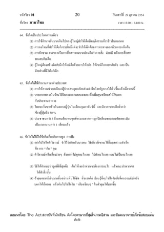 รหัสวิชา 01 20 วันเสาร๑ที่ 29 ตุลาคม 2554
ชื่อวิชา ภาษาไทย เวลา 12.00 – 14.00 น.
--------------------------------------------------------------------------------------------------------------------------------

64. ข๎อใดเป็นประโยคความเดียว
(1) การใช๎อํานาจอันมากเกินไปของผู๎ใหญํทําให๎เด็กมีพฤติกรรมก๎าวร๎าวในอนาคต
(2) การลงโทษที่ทําให๎เด็กโกรธนั้นมีแตํจะทําให๎เด็กต๎องการหาทางออกด๎วยการแก๎แค๎น
(3) การชักชวน ชมเชย หรือการสื่อสารทางบวกยํอมดีกวําการสั่ง ตําหนิ หรือการสื่อสาร
ทางลบกับเด็ก
(4) ผู๎ใหญํต๎องสร๎างจิตสํานึกให๎แกํเด็กด๎วยการให๎อภัย ให๎เขามีโอกาสกลับตัว และเป็น
ตัวอยํางที่ดีให๎แกํเด็ก
65. ข๎อใดไม่ใช้สํานวนภาษาตํางประเทศ
(1) การให๎ความชํวยเหลือแกํผู๎ประสบอุทกภัยอยํางเรํงรีบโดยรัฐบาลได๎เริ่มขึ้นแล๎วเมื่อวานนี้
(2) บรรยากาศภายในร๎านได๎รับการออกแบบเฉพาะเพื่อเพิ่มสุนทรียรสให๎กับการ
รับประทานอาหาร
(3) ไทยจะเริ่มขายข๎าวในตลาดญี่ปุ่นในเดือนกุมภาพันธ๑นี้ และมีราคาขายปลีกต่ํากวํา
ข๎าวญี่ปุ่นถึง 50 %
(4) ประชาชนกวํา 3ล๎านคนต๎องทนทุกข๑ทรมานจากการถูกปิดล๎อมของกองทัพเยอรมัน
เป็นเวลานานกวํา 1 เดือนแล๎ว
66. ข๎อใดไม่ได้ให๎ข๎อคิดเกี่ยวกับการพูด การฟัง
(1) อยําไปใสํใจคําวิจารณ๑ จําไว๎วําสําหรับบางคน วิธีเดียวที่เขาจะได๎ลิ้มรสความสําเร็จ
คือ การ “ กัด ” คุณ
(2) คําวิจารณ๑หลีกเลี่ยงงํายๆ ด๎วยการไมํพูดอะไรเลย ไมํทําอะไรเลย และไมํเป็นอะไรเลย
(3) วิธีให๎คําแนะนําลูกที่ดีที่สุดคือ ค๎นให๎เจอวําพวกเขาต๎องการอะไร แล๎วแนะนําพวกเขา
ให๎ทําสิ่งนั้น
(4) ถ๎าคุณอยากมีเงินมากขึ้นอยํางเห็นได๎ชัด สิ่งแรกคือ เรียนรู๎ที่จะใสํใจในสิ่งที่คนรอบตัวกําลัง
บอกให๎น๎อยลง แล๎วหันไปใสํใจใน “ เสียงเงียบๆ ” ในตัวคุณให๎มากขึ้น
à¼Âá¾Ãèâ´Â The Act.Ê¶ÒºÑ¹·Õè¹Ñ¡àÃÕÂ¹ µÔ´â¤ÇµÒÁÒ¡·ÕèÊØ´ã¹ÀÒ¤ÍÕÊÒ¹ áÅÐ·ÕÁ¤³Ò¨ÒÃÂìà¡ç§¢éÍÊÍºáÁè¹
w
w
w
.theactkk.net
 