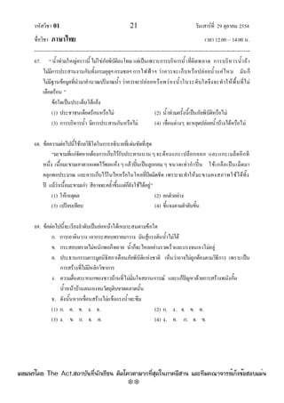 รหัสวิชา 01 21 วันเสาร๑ที่ 29 ตุลาคม 2554
ชื่อวิชา ภาษาไทย เวลา 12.00 – 14.00 น.
--------------------------------------------------------------------------------------------------------------------------------

67. “น้ําทํวมใหญํคราวนี้ไมํใชํภัยพิบัติลงโทษ แตํเป็นเพราะการบริหารน้ําที่ผิดพลาด การบริหารน้ําถ๎า
ไมํมีการประสานงานกันทั้งกรมอุตุฯกรมชลฯการไฟฟ้าฯ วําควรจะเก็บหรือปลํอยน้ําแคํไหน มันก็
ไมํมีฐานข๎อมูลที่นํามาคํานวณปริมาณน้ํา วําควรจะปลํอยหรือพรํองน้ําในระดับใดจึงจะทําให๎พื้นที่ไมํ
เดือดร๎อน ”
ข๎อใดเป็นประเด็นโต๎แย๎ง
(1) ประชาชนเดือดร๎อนหรือไมํ (2) น้ําทํวมครั้งนี้เป็นภัยพิบัติหรือไมํ
(3) การบริหารน้ํา มีการประสานกันหรือไมํ (4) เขื่อนตํางๆ จะหยุดปลํอยน้ําบ๎างได๎หรือไมํ
68. ข๎อความตํอไปนี้ใช๎กลวิธีใดในการอธิบายที่เดํนชัดที่สุด
“มะขามที่แกํจัดหากต๎องการเก็บไว๎รับประทานนาน ๆจะต๎องแกะเปลือกออก และแกะเมล็ดอีกที
หนึ่ง เนื้อมะขามเอาตากแดดไว๎พอแห๎ง ๆแล๎วปั้นเป็นลูกกลมๆ ขนาดเทํากําปั้น ใช๎เกลือเป็นเม็ดมา
คลุกพอประมาณ และควรเก็บไว๎ในไหหรือในโหลที่ปิดมิดชิด เพราะจะทําให๎มะขามคงสภาพใช๎ได๎ทั้ง
ปี แม๎วําเนื้อมะขามเกํา สีอาจจะคล้ําขึ้นแตํก็ยังใช๎ได๎อยูํ”
(1) ให๎เหตุผล (2) ยกตัวอยําง
(3) เปรียบเทียบ (4) ชี้แจงตามลําดับขั้น
69. ข๎อตํอไปนี้จะเรียงลําดับเป็นยํอหน๎าได๎เหมาะสมตามข๎อใด
ก. การเอาดินวาง เอากระสอบทรายมาวาง มันสู๎แรงดันน้ําไมํได๎
ข. กระสอบทรายไมํหนักพอก็ทลาย น้ําก็จะไหลอยํางรวดเร็วและแรงจนเอาไมํอยูํ
ค. ประธานกรรมการมูลนิธิสภาเตือนภัยพิบัติแหํงชาติ เห็นวําอาจไมํถูกต๎องตามวิธีการ เพราะเป็น
การสร๎างที่ไมํมีหลักวิชาการ
ง. ความตื่นตระหนกของชาวบ๎านที่ไมํมั่นใจสถานการณ๑ และแก๎ปัญหาด๎วยการสร๎างพนังกั้น
น้ําหน๎าบ๎านตนเองจนวัตถุดิบขาดตลาดนั้น
จ. ดังนั้นหากเขื่อนสร๎างไมํแข็งแรงน้ําจะซึม
(1) ก. ค. ข. ง. จ. (2) ก. ง . จ. ข. ค.
(3) ง. ข. ก. จ. ค. (4) ง. ค. ก. จ. ข.
à¼Âá¾Ãèâ´Â The Act.Ê¶ÒºÑ¹·Õè¹Ñ¡àÃÕÂ¹ µÔ´â¤ÇµÒÁÒ¡·ÕèÊØ´ã¹ÀÒ¤ÍÕÊÒ¹ áÅÐ·ÕÁ¤³Ò¨ÒÃÂìà¡ç§¢éÍÊÍºáÁè¹
w
w
w
.theactkk.net
 