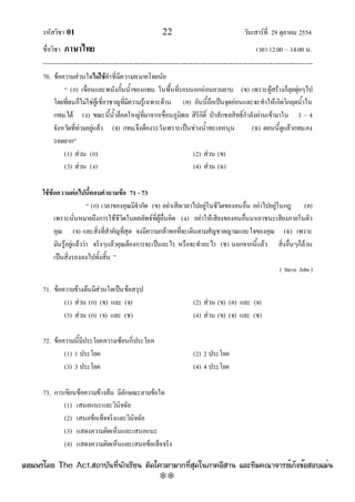 รหัสวิชา 01 22 วันเสาร๑ที่ 29 ตุลาคม 2554
ชื่อวิชา ภาษาไทย เวลา 12.00 – 14.00 น.
--------------------------------------------------------------------------------------------------------------------------------

70. ข๎อความสํวนใดไม่ใช้คําที่มีความหมายโดยนัย
“ (ก) เขื่อนและพนังกั้นน้ําของกทม. ในพื้นที่รอบนอกอํอนยวบยาบ (ข) เพราะผู๎สร๎างก็ลุยดุํยๆไป
โดยที่ตนก็ไมํใชํผู๎เชี่ยวชาญที่มีความรู๎เฉพาะด๎าน (ค) อันนี้ถือเป็นจุดอํอนและจะทําให๎เกิดวิกฤตน้ําใน
กทม.ได๎ (ง) ขณะนี้น้ําล็อตใหญํที่มาจากเขื่อนภูมิพล สิริกิติ์ ป่าสักชลสิทธิ์กําลังผํานเข๎ามาใน 3 - 4
จังหวัดที่ทํวมอยูํแล๎ว (จ) กทม.จึงต๎องระวังเพราะเป็นชํวงน้ําทะเลหนุน (ฉ) ตอนนี้ดูแล๎วกทม.คง
รอดยาก”
(1) สํวน (ก) (2) สํวน (ข)
(3) สํวน (ง) (4) สํวน (ฉ)
ใช้ข้อความต่อไปนี้ตอบคาถามข้อ 71 - 73
“ (ก) เวลาของคุณมีจํากัด (ข) อยําเสียเวลาไปอยูํในชีวิตของคนอื่น อยําไปอยูํในกฎ (ค)
เพราะนั่นหมายถึงการใช๎ชีวิตในผลลัพธ๑ที่ผู๎อื่นคิด (ง) อยําให๎เสียงของคนอื่นมาเอาชนะเสียงภายในตัว
คุณ (จ) และสิ่งที่สําคัญที่สุด จงมีความกล๎าพอที่จะเดินตามสัญชาตญาณและใจของคุณ (ฉ) เพราะ
มันรู๎อยูํแล๎ววํา จริงๆแล๎วคุณต๎องการจะเป็นอะไร หรือจะทําอะไร (ช) นอกจากนี้แล๎ว สิ่งอื่นๆก็ล๎วน
เป็นสิ่งรองลงไปทั้งสิ้น ”
( Steve Jobs )
71. ข๎อความข๎างต๎นมีสํวนใดเป็นข๎อสรุป
(1) สํวน (ก) (ข) และ (จ) (2) สํวน (ข) (ค) และ (จ)
(3) สํวน (ก) (จ) และ (ช) (4) สํวน (ข) (จ) และ (ช)
72. ข๎อความนี้มีประโยคความซ๎อนกี่ประโยค
(1) 1 ประโยค (2) 2 ประโยค
(3) 3 ประโยค (4) 4 ประโยค
73. การเขียนข๎อความข๎างต๎น มีลักษณะตามข๎อใด
(1) เสนอแนะและวินิจฉัย
(2) เสนอข๎อเท็จจริงและวินิจฉัย
(3) แสดงความคิดเห็นและเสนอแนะ
(4) แสดงความคิดเห็นและเสนอข๎อเท็จจริง
à¼Âá¾Ãèâ´Â The Act.Ê¶ÒºÑ¹·Õè¹Ñ¡àÃÕÂ¹ µÔ´â¤ÇµÒÁÒ¡·ÕèÊØ´ã¹ÀÒ¤ÍÕÊÒ¹ áÅÐ·ÕÁ¤³Ò¨ÒÃÂìà¡ç§¢éÍÊÍºáÁè¹
w
w
w
.theactkk.net
 