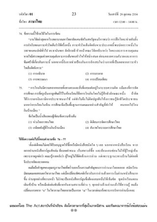 รหัสวิชา 01 23 วันเสาร๑ที่ 29 ตุลาคม 2554
ชื่อวิชา ภาษาไทย เวลา 12.00 – 14.00 น.
--------------------------------------------------------------------------------------------------------------------------------

74. ข๎อความนี้ใช๎กลวิธีใดในการเขียน
“งานวิจัยลําสุดจากโรงพยาบาลมหาวิทยาลัยแคนซัสในสหรัฐอเมริกาพบวํา การฝึกโยคะชํวยยับยั้ง
การกําเริบของภาวะหัวใจเต๎นรัวได๎ครึ่งหนึ่ง ภาวะหัวใจเต๎นผิดจังหวะประเภทนี้พบบํอยราวหนึ่งใน
100ของคนปกติทั่วไป ดร.ธานันชยา ลักกิเรดดี หัวหน๎าคณะวิจัยอธิบายวํา โยคะและการควบคุมลม
หายใจมีสรรพคุณชํวยควบคุมจังหวะการเต๎นของหัวใจให๎สม่ําเสมอ ผํอนคลายความกังวลและอาการ
ซึมเศร๎าที่เกี่ยวกับภาวะนี้ นอกจากนี้ยังอาจชํวยป้องกันการอักเสบในรํางกายที่เป็นผลจากภาวะหัว
ใจเต๎นผิดจังหวะ”
(1) การอธิบาย (2) การบรรยาย
(3) การพรรณนา (4) การเปรียบเทียบ
75. “ การโกงกินมีความหลากหลายทั้งทางตรงและสิ่งที่แอบแฝงอยูํในระบบความคิด แม๎มองที่การจัด
การศึกษาการที่ครูเน๎นเอาลูกศิษย๑ไว๎ในห๎องเรียนก็คือการโกงกินโดยไมํรู๎สึกตัวลักษณะหนึ่ง ถ๎าคิด
ได๎วําเราเอาเงินภาษีจากประชาชนมาใช๎ แตํทําไมจึงไมํคิดปลูกฝังให๎เยาวชนรู๎จักชีวิตประชาชน
มากกวําการเรียนในห๎อง การศึกษาจึงเป็นพื้นฐานการมอมเมาอยํางสําคัญที่ทําให๎ คนออกไปโกง
กินบ๎านเมือง ”
ข๎อใดเป็นน้ําเสียงของผู๎เขียนข๎อความข๎างต๎น
(1) หํวงใยเยาวชนไทย (2) ติเตียนการจัดการศึกษาไทย
(3) เกลียดชังผู๎ที่โกงกินบ๎านเมือง (4) สังเวชใจระบบการศึกษาไทย
ใช้ข้อความต่อไปนี้ตอบคาถามข้อ 76 –77
“ตั้งแตํเด็กผมไมํเคยได๎รับอนุญาตให๎ซื้อหรือมีหนังสือชนิดใด ๆ เลย นอกจากหนังสือเรียน หาก
อยากอํานหนังสือการ๑ตูนสักเลํม ต๎องอดคําขนม เก็บสตางค๑ซื้อ และต๎องแอบซํอนไมํให๎ผู๎ใหญํเห็น
เพราะอาจถูกตํอวํา ผมมารู๎ภายหลังวํา ผู๎ใหญํไมํได๎ตํอต๎านการอําน แตํเพราะฐานะทางบ๎านไมํคํอยดี
จึงประหยัดและอดออม
ผมยึดถือคําพูดของคุณครูภาษาไทยที่พร่ําบอกเรื่องความสําคัญของการอํานมาโดยตลอด สมัยเรียน
มัธยมผมเคยสอบตกวิชาภาษาไทย แตํเมื่อเปลี่ยนทัศนคติเกี่ยวกับการอํานด๎วยการเริ่มอํานหนังสือมาก
ขึ้น อํานทุกอยํางที่ขวางหน๎า ไมํวําจะเป็นหนังสือการ๑ตูนซึ่งต๎องแอบเหน็บใต๎เข็มขัด ชุดนักเรียนตอน
เดินเข๎าบ๎าน หรือแม๎แตํแผํนพับที่แจกกันตามสถานที่ตําง ๆ ทุกอยํางล๎วนอํานแล๎วได๎ความรู๎ ผมจึง
เปลี่ยนเกรดจาก “๐” ในวิชาภาษาไทยกลายเป็นเกรด “๔” ในเวลาตํอมาก็เพราะการรักการอํานนี่แหละ
à¼Âá¾Ãèâ´Â The Act.Ê¶ÒºÑ¹·Õè¹Ñ¡àÃÕÂ¹ µÔ´â¤ÇµÒÁÒ¡·ÕèÊØ´ã¹ÀÒ¤ÍÕÊÒ¹ áÅÐ·ÕÁ¤³Ò¨ÒÃÂìà¡ç§¢éÍÊÍºáÁè¹
w
w
w
.theactkk.net
 