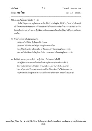 รหัสวิชา 01 25 วันเสาร๑ที่ 29 ตุลาคม 2554
ชื่อวิชา ภาษาไทย เวลา 12.00 – 14.00 น.
--------------------------------------------------------------------------------------------------------------------------------

ใช้ข้อความต่อไปนี้ตอบคาถามข้อ 79 –80
“อันที่จริงปัญหาทางเศรษฐกิจและการเมืองที่เกิดขึ้นในปัจจุบัน ไมํใชํเรื่องไกลตัวนักศึกษาแตํ
อยํางใดเพราะยํอมสัมพันธ๑กับการใช๎ชีวิตประจําวันนับตั้งแตํการจัดสรรคําใช๎จําย การวางแผนการเรียน
ที่สอดคล๎องกับนโยบายรัฐและการรู้เท่าทันการเปลี่ยนแปลงของสังคมโลกที่สัมพันธ๑กับเศรษฐกิจและ
การเมือง”
79. ผู๎เขียนข๎อความข๎างต๎นมีจุดมุํงหมายใด
(1) ต๎องการให๎นักศึกษารับผิดชอบคําใช๎จํายเอง
(2) อยากจะให๎นักศึกษาสนใจปัญหาเศรษฐกิจและการเมือง
(3) มุํงให๎นักศึกษามีความรู๎ความเข๎าใจนําไปสูํการแก๎ไขปัญหาเศรษฐกิจและการเมือง
(4) คาดหวังวํานักศึกษาในปัจจุบันจะต๎องมีความแตกฉานในเรื่องเศรษฐกิจและการเมือง
80. ข๎อใดไม่สามารถอนุมานจากคําวํา “การรู๎เทําทัน” ในข๎อความข๎างต๎นได๎
(1) รับรู๎ขําวสารและความเคลื่อนไหวด๎านเศรษฐกิจและการเมืองอยํางทันทํวงที
(2) ความสามารถในการแก๎ไขปัญหาชีวิตประจําวันด๎วยความเข๎าใจสังคมและโลก
(3) การรับสารอยํางมีวิจารณญาณและนํามาปรับใช๎กับการดํารงชีวิตได๎อยํางเหมาะสม
(4) รู๎ขําวสารด๎านเศรษฐกิจและสังคม และเลือกรับสารด๎วยการคิด วิเคราะห๑ และมีเหตุผล
à¼Âá¾Ãèâ´Â The Act.Ê¶ÒºÑ¹·Õè¹Ñ¡àÃÕÂ¹ µÔ´â¤ÇµÒÁÒ¡·ÕèÊØ´ã¹ÀÒ¤ÍÕÊÒ¹ áÅÐ·ÕÁ¤³Ò¨ÒÃÂìà¡ç§¢éÍÊÍºáÁè¹
w
w
w
.theactkk.net
 