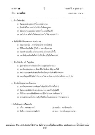 รหัสวิชา 01 3 วันเสาร๑ที่ 29 ตุลาคม 2554
ชื่อวิชา ภาษาไทย เวลา 12.00 – 14.00 น.
--------------------------------------------------------------------------------------------------------------------------------

5. ข๎อใดไม่มีคําซ๎อน
(1) โชคชะตามักจะผันแปรขึ้นลงอยูํสม่ําเสมอ
(2) ถ๎อยคําที่เป็นความจริงนั้นไมํจําเป็นต๎องหรูหรา
(3) ธรรมชาติของมนุษย๑มักจะชอบซ้ําเติมคนที่ล๎มแล๎ว
(4) การใช๎อํานาจโดยไมํไตรํตรองยํอมจะไมํได๎พบความสําเร็จ
6. ข๎อใดไม่มีคําที่ยืมมาจากภาษาตํางประเทศ
(1) ตามธรรมดานั้น ภรรยามักจะมีอํานาจเหนือสามี
(2) ไมํมีคนแกํคนใดที่จะรู๎สึกถึงความหลงลืมของตน
(3) ความปรารถนาสิ่งใดก็ทําให๎เกิดความนึกคิดตามสิ่งนั้น
(4) การพักผํอนหยํอนใจเป็นสิ่งจําเป็นที่จะทําให๎จิตใจแนํวแนํ
7. ข๎อใดใช๎คําวํา “แกํ” ไม่ถูกต๎อง
(1) ผู๎วําราชการจังหวัดรับมอบสิ่งของแกํผู๎ประสบอุทกภัย
(2) มหาวิทยาลัยมอบทุนการศึกษาให๎แกํนักศึกษาที่มีฐานะไมํดี
(3) พนักงานประชาสัมพันธ๑จะต๎องเป็นผู๎มีมนุษยสัมพันธ๑ที่ดีแกํทุกคน
(4) อาจารย๑จตุพลได๎รับเชิญไปบรรยายเรื่องเทคนิคการพูดให๎แกํพนักงานของบริษัท
8. ข๎อใดมีทั้งอักษรนําและอักษรควบ
(1) หากมีความเมตตากรุณาเพียงครั้งเดียวก็ทําให๎ต๎องมีเรื่อยไป
(2) ผู๎ชายอาจจะมีนิสัยอยํางผู๎หญิงได๎แตํไมํอาจจะเป็นผู๎หญิงได๎
(3) ไมํมีใครสามารถลิขิตชีวิตของตนให๎เป็นไปตามความต๎องการได๎
(4) ทุกคนปรารถนาที่จะมีความรู๎แตํไมํมีใครกี่คนนักอยากจะใช๎ความพยายาม
9. ข๎อใดมีความหมายไม่ตรงกัน
(1) เสื้อ : ฉลองพระองค๑ (2) กระเป๋า : กระเป๋าทรงถือ
(3) คําสั่ง : กระแสพระราชดํารัส (4) บอก : กราบบังคมทูลพระกรุณา
à¼Âá¾Ãèâ´Â The Act.Ê¶ÒºÑ¹·Õè¹Ñ¡àÃÕÂ¹ µÔ´â¤ÇµÒÁÒ¡·ÕèÊØ´ã¹ÀÒ¤ÍÕÊÒ¹ áÅÐ·ÕÁ¤³Ò¨ÒÃÂìà¡ç§¢éÍÊÍºáÁè¹
w
w
w
.theactkk.net
 