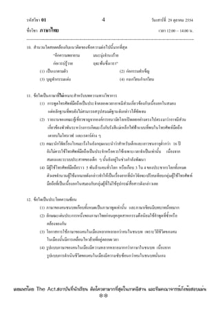 รหัสวิชา 01 4 วันเสาร๑ที่ 29 ตุลาคม 2554
ชื่อวิชา ภาษาไทย เวลา 12.00 – 14.00 น.
--------------------------------------------------------------------------------------------------------------------------------

10. สํานวนใดสอดคล๎องกับแนวคิดของข๎อความตํอไปนี้มากที่สุด
“อีกความพยายาม มนะมุํงจํานงร๎าย
กํอเวรบํรู๎วาย ฤจะพ๎นซึ่งเวรา”
(1) เป็นเงาตามตัว (2) กํอกรรมทําเข็ญ
(3) บุญทํากรรมแตํง (4) กงเกวียนกําเกวียน
11. ข๎อใดเป็นภาษาที่ไม่เหมาะสําหรับบทความทางวิชาการ
(1) การพูดโทรศัพท๑มือถือเป็นประจําตลอดเวลาอาจมีสํวนเกี่ยวข๎องกับเนื้องอกในสมอง
แตํหลักฐานที่พบยังไมํสามารถสรุปสมมติฐานดังกลําวได๎ชัดเจน
(2) รายงานของคณะผู๎เชี่ยวชาญจากองค๑การอนามัยโลกเปิดเผยอยํางตรงไปตรงมาวําอาจมีสํวน
เกี่ยวข๎องพัวพันระหวํางการเกิดมะเร็งกับรังสีแมํเหล็กไฟฟ้าแบบที่พบในโทรศัพท๑มือถือ
เตาอบไมโครเวฟ และเรดาร๑ตําง ๆ
(3) คณะนักวิจัยเรื่องโรคมะเร็งในอังกฤษแนะนําวําสําหรับเด็กและเยาวชนอายุต่ํากวํา 16 ปี
ยังไมํควรใช๎โทรศัพท๑มือถือเป็นประจําหรือควรใช๎เฉพาะเวลาจําเป็นเทํานั้น เนื่องจาก
สมองและระบบประสาทของเด็ก ๆ นั้นยังอยูํในชํวงกําลังพัฒนา
(4) มีผู๎ใช๎โทรศัพท๑มือถือราว 5 พันล๎านคนทั่วโลก หรือเกือบ 3 ใน 4ของประชากรโลกทั้งหมด
ตัวเลขจํานวนผู๎ใช๎มากมายดังกลําวทําให๎เป็นเรื่องยากที่นักวิจัยจะเปรียบเทียบกลุํมผู๎ใช๎โทรศัพท๑
มือถือที่เป็นเนื้องอกในสมองกับกลุํมผู๎ที่ไมํใช๎อุปกรณ๑สื่อสารดังกลําวเลย
12. ข๎อใดเป็นประโยคความซ๎อน
(1) ภาษาของคนชนบทเกือบทั้งหมดเป็นภาษาพูดเทํานั้น และภาษาเขียนมีบทบาทน๎อยมาก
(2) ลักษณะเดํนประการหนึ่งของภาษาไทยกํอนยุคอุตสาหกรรมคือนิยมใช๎คําพูดที่ซ้ําหรือ
คล๎องจองกัน
(3) โอกาสการใช๎ภาษาของคนในเมืองหลากหลายกวําคนในชนบท เพราะวิถีชีวิตของคน
ในเมืองนั้นมีการเคลื่อนไหวย๎ายที่อยูํตลอดเวลา
(4) รูปแบบภาษาของคนในเมืองมีความหลากหลายมากกวําภาษาในชนบท เนื่องจาก
รูปแบบการดําเนินชีวิตของคนในเมืองมีความซับซ๎อนกวําคนในชนบทนั่นเอง
à¼Âá¾Ãèâ´Â The Act.Ê¶ÒºÑ¹·Õè¹Ñ¡àÃÕÂ¹ µÔ´â¤ÇµÒÁÒ¡·ÕèÊØ´ã¹ÀÒ¤ÍÕÊÒ¹ áÅÐ·ÕÁ¤³Ò¨ÒÃÂìà¡ç§¢éÍÊÍºáÁè¹
w
w
w
.theactkk.net
 