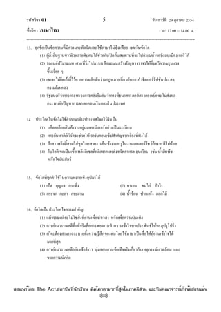 รหัสวิชา 01 5 วันเสาร๑ที่ 29 ตุลาคม 2554
ชื่อวิชา ภาษาไทย เวลา 12.00 – 14.00 น.
--------------------------------------------------------------------------------------------------------------------------------

13. ทุกข๎อเป็นข๎อความที่มีความกะทัดรัดและใช๎ภาษาไมํฟุ่มเฟือย ยกเว้นข๎อใด
(1) ผู๎ตั้งถิ่นฐานชาวยิวหลายสิบคนได๎ชํวยกันปิดกั้นสะพานที่จะไปยังแมํน้ําจอร๑แดนเมืองเจอริโก๎
(2) รถยนต๑ปริมาณมหาศาลที่วิ่งไปมาบนท๎องถนนสร๎างปัญหาจราจรให๎ยิ่งทวีความรุนแรง
ขึ้นเรื่อย ๆ
(3) เขาจะไมํยึดเก๎าอี้ไว๎หากการผลักดันรํางกฎหมายเกี่ยวกับการกําจัดคอร๑รัปชั่นประสบ
ความล๎มเหลว
(4) รัฐมนตรีวําการกระทรวงการคลังยืนยันวําการที่ธนาคารลดอัตราดอกเบี้ยจะไมํสํงผล
กระทบตํอปัญหาการขาดแคลนเงินออมในประเทศ
14. ประโยคในข๎อใดใช๎คําภาษาตํางประเทศโดยไมํจําเป็น
(1) แค็ตตาล็อกสินค๎าวางอยูํบนเคาน๑เตอร๑อยํางเป็นระเบียบ
(2) การค๎นหาคีย๑เวิร๑ดจะชํวยให๎เราจับคอนเซ็ปสําคัญจากเรื่องที่ฟังได๎
(3) ถ๎าสาวพริตตี้สวมใสํชุดไทยสวยงามยืนข๎างรถหรูในงานมอเตอร๑โชว๑ก็คงจะดีไมํน๎อย
(4) ไบโอดีเซลเป็นเชื้อเพลิงดีเซลที่ผลิตจากแหลํงทรัพยากรหมุนเวียน เชํนน้ํามันพืช
หรือไขมันสัตว๑
15. ข๎อใดที่ทุกคําใช๎ในความหมายเชิงอุปมาได๎
(1) เป็ด กุญแจ กระดิ่ง (2) หนอน ขนไกํ กําไร
(3) กระจก กะลา กระดาษ (4) น้ําร๎อน ปากแห๎ง ดอกไม๎
16. ข๎อใดเป็นประโยคใจความสําคัญ
(1) แม๎วรรณคดีจะไมํใชํสิ่งที่อํานเพื่อฆําเวลา หรือเพื่อความบันเทิง
(2) การอํานวรรณคดีที่แท๎จริงคือการพยายามทําความเข๎าใจบทประพันธ๑ให๎ทะลุปรุโปรํง
(3) กวีจะต๎องสามารถระบายทั้งความรู๎สึกของตนโดยใช๎ภาษาเป็นสื่อให๎ผู๎อํานเข๎าใจได๎
มากที่สุด
(4) การอํานวรรณคดีอยํางเจ๎าตํารา มุํงสอบสวนข๎อเท็จจริงเกี่ยวกับเหตุการณ๑แวดล๎อม และ
ขาดความนึกคิด
à¼Âá¾Ãèâ´Â The Act.Ê¶ÒºÑ¹·Õè¹Ñ¡àÃÕÂ¹ µÔ´â¤ÇµÒÁÒ¡·ÕèÊØ´ã¹ÀÒ¤ÍÕÊÒ¹ áÅÐ·ÕÁ¤³Ò¨ÒÃÂìà¡ç§¢éÍÊÍºáÁè¹
w
w
w
.theactkk.net
 