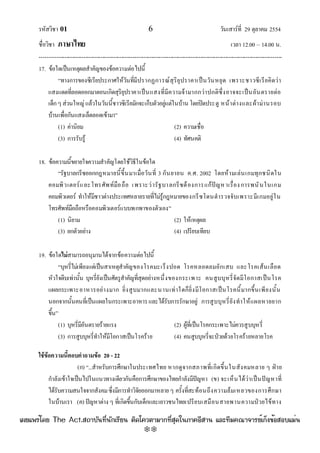 รหัสวิชา 01 6 วันเสาร๑ที่ 29 ตุลาคม 2554
ชื่อวิชา ภาษาไทย เวลา 12.00 – 14.00 น.
--------------------------------------------------------------------------------------------------------------------------------

17. ข๎อใดเป็นเหตุผลสําคัญของข๎อความตํอไปนี้
“ทางการของซีเรียประกาศให๎วันที่มีปรากฏการณ๑สุริยุปราคาเป็นวันหยุด เพราะชาวซีเรียคิดวํา
แสงแดดที่ลอดออกมาตอนเกิดสุริยุปราคาเป็นแสงที่มีความจ๎ามากกวําปกติซึ่งอาจจะเป็นอันตรายตํอ
เด็กๆสํวนใหญํแล๎วในวันนี้ชาวซีเรียมักจะเก็บตัวอยูํแตํในบ๎าน โดยปิดประตู หน๎าตํางและผ๎ามํานรอบ
บ๎านเพื่อกันแสงเล็ดลอดเข๎ามา”
(1) คํานิยม (2) ความเชื่อ
(3) การรับรู๎ (4) ทัศนคติ
18. ข๎อความนี้ขยายใจความสําคัญโดยใช๎วิธีในข๎อใด
“รัฐบาลกรีซออกกฎหมายนี้ขึ้นมาเมื่อวันที่ 3 กันยายน ค.ศ. 2002 โดยห๎ามเลํนเกมทุกชนิดใน
คอมพิวเตอร๑และโทรศัพท๑มือถือ เพราะวํารัฐบาลกรีซต๎องการแก๎ปัญหาเรื่องการพนันในเกม
คอมพิวเตอร๑ ทําให๎มีชาวตํางประเทศหลายรายที่ไมํรู๎กฎหมายของกรีซโดนตํารวจจับเพราะมีเกมอยูํใน
โทรศัพท๑มือถือหรือคอมพิวเตอร๑แบบพกพาของตัวเอง”
(1) นิยาม (2) ให๎เหตุผล
(3) ยกตัวอยําง (4) เปรียบเทียบ
19. ข๎อใดไม่สามารถอนุมานได๎จากข๎อความตํอไปนี้
“บุหรี่ไมํเพียงแตํเป็นสาเหตุสําคัญของโรคมะเร็งปอด โรคหลอดลมอักเสบ และโรคเส๎นเลือด
หัวใจตีบเทํานั้น บุหรี่ยังเป็นศัตรูสําคัญที่สุดอยํางหนึ่งของกระเพาะ คนสูบบุหรี่จัดมีโอกาสเป็นโรค
แผลกระเพาะอาหารอยํางมาก ยิ่งสูบมากและนานเทําใดก็ยิ่งมีโอกาสเป็นโรคนี้มากขึ้นเพียงนั้น
นอกจากนั้นคนที่เป็นแผลในกระเพาะอาหารและได๎รับการรักษาอยูํ การสูบบุหรี่ยังทําให๎แผลหายยาก
ขึ้น”
(1) บุหรี่มีอันตรายร๎ายแรง (2) ผู๎ที่เป็นโรคกระเพาะไมํควรสูบบุหรี่
(3) การสูบบุหรี่ทําให๎มีโอกาสเป็นโรคร๎าย (4) คนสูบบุหรี่จะป่วยด๎วยโรคร๎ายหลายโรค
ใช้ข้อความนี้ตอบคาถามข้อ 20 - 22
(ก) “...สําหรับการศึกษาในประเทศไทย หากดูจากสภาพที่เกิดขึ้นในสังคมหลาย ๆ ฝ่าย
กําลังเข๎าใจเป็นไปในแนวทางเดียวกันคือการศึกษาของไทยกําลังมีปัญหา (ข) จะเห็นได๎วําเป็นปัญหาที่
ได๎รับความสนใจจากสังคมซึ่งมีการทําวิจัยออกมาหลายๆ ครั้งที่สะท๎อนถึงความล๎มเหลวของการศึกษา
ในบ๎านเรา (ค) ปัญหาตําง ๆ ที่เกิดขึ้นกับเด็กและเยาวชนไทยเปรียบเสมือนสายพานความป่วยไข๎ทาง
à¼Âá¾Ãèâ´Â The Act.Ê¶ÒºÑ¹·Õè¹Ñ¡àÃÕÂ¹ µÔ´â¤ÇµÒÁÒ¡·ÕèÊØ´ã¹ÀÒ¤ÍÕÊÒ¹ áÅÐ·ÕÁ¤³Ò¨ÒÃÂìà¡ç§¢éÍÊÍºáÁè¹
w
w
w
.theactkk.net
 