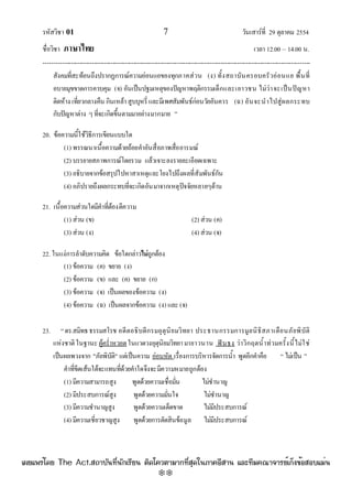 รหัสวิชา 01 7 วันเสาร๑ที่ 29 ตุลาคม 2554
ชื่อวิชา ภาษาไทย เวลา 12.00 – 14.00 น.
--------------------------------------------------------------------------------------------------------------------------------

สังคมที่สะท๎อนถึงปรากฏการณ๑ความอํอนแอของทุกภาคสํวน (ง) ทั้งสถาบันครอบครัวอํอนแอ พื้นที่
อบายมุขขาดการควบคุม (จ) อันเป็นปฐมเหตุของปัญหาพฤติกรรมเด็กและเยาวชน ไมํวําจะเป็นปัญหา
ติดห๎าง เที่ยวกลางคืน กินเหล๎าสูบบุหรี่และมีเพศสัมพันธ๑กํอนวัยอันควร (ฉ) อันจะนําไปสูํผลกระทบ
กับปัญหาตําง ๆที่จะเกิดขึ้นตามมาอยํางมากมาย ”
20. ข๎อความนี้ใช๎วิธีการเขียนแบบใด
(1) พรรณนาเนื้อความด๎วยถ๎อยคําอันสื่อภาพสื่ออารมณ๑
(2) บรรยายสภาพการณ๑โดยรวม แล๎วเจาะลงรายละเอียดเฉพาะ
(3) อธิบายจากข๎อสรุปไปหาสาเหตุและโยงไปถึงผลที่สัมพันธ๑กัน
(4) อภิปรายถึงผลกระทบที่จะเกิดอันมาจากเหตุปัจจัยหลายๆด๎าน
21. เนื้อความสํวนใดมีคําที่ต๎องตีความ
(1) สํวน (ข) (2) สํวน (ค)
(3) สํวน (ง) (4) สํวน (จ)
22. ในแงํการลําดับความคิด ข๎อใดกลําวไม่ถูกต๎อง
(1) ข๎อความ (ค) ขยาย (ง)
(2) ข๎อความ (ข) และ (ค) ขยาย (ก)
(3) ข๎อความ (จ) เป็นผลของข๎อความ (ง)
(4) ข๎อความ (ฉ) เป็นผลจากข๎อความ (ง) และ (จ)
23. “ดร.สมิทธธรรมสโรช อดีตอธิบดีกรมอุตุนิยมวิทยา ประธานกรรมการมูลนิธิสภาเตือนภัยพิบัติ
แหํงชาติ ในฐานะ ผู๎คร่ําหวอดในแวดวงอุตุนิยมวิทยามายาวนาน ฟันธง วําวิกฤตน้ําทํวมครั้งนี้ไมํใชํ
เป็นผลพวงจาก "ภัยพิบัติ" แตํเป็นความ อํอนหัด เรื่องการบริหารจัดการน้ํา พูดอีกคําคือ “ ไมํเป็น ”
คําที่ขีดเส๎นใต๎จะแทนที่ด๎วยคําใดจึงจะมีความหมายถูกต๎อง
(1) มีความสามารถสูง พูดด๎วยความเชื่อมั่น ไมํชํานาญ
(2) มีประสบการณ๑สูง พูดด๎วยความมั่นใจ ไมํชํานาญ
(3) มีความชํานาญสูง พูดด๎วยความเด็ดขาด ไมํมีประสบการณ๑
(4) มีความเชี่ยวชาญสูง พูดด๎วยการตัดสินข๎อมูล ไมํมีประสบการณ๑
à¼Âá¾Ãèâ´Â The Act.Ê¶ÒºÑ¹·Õè¹Ñ¡àÃÕÂ¹ µÔ´â¤ÇµÒÁÒ¡·ÕèÊØ´ã¹ÀÒ¤ÍÕÊÒ¹ áÅÐ·ÕÁ¤³Ò¨ÒÃÂìà¡ç§¢éÍÊÍºáÁè¹
w
w
w
.theactkk.net
 