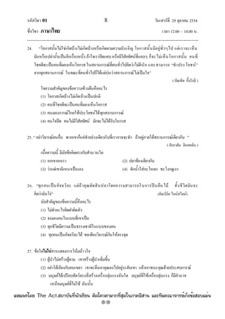 รหัสวิชา 01 8 วันเสาร๑ที่ 29 ตุลาคม 2554
ชื่อวิชา ภาษาไทย เวลา 12.00 – 14.00 น.
--------------------------------------------------------------------------------------------------------------------------------

24. “โอกาสนั้นไมํใชํเกิดบ๎างไมํเกิดบ๎างหรือเกิดตามความบังเอิญ โอกาสนั้นมีอยูํทั่วๆไป แตํเราจะเห็น
มันหรือเปลํานั้นเป็นอีกเรื่องหนึ่ง ถ๎าใจเราปิดแคบหรือมีวิสัยทัศน๑ที่แคบๆ ก็จะไมํเห็นโอกาสนั้น คนที่
โชคดีจะเป็นคนที่มองเห็นโอกาสในสถานการณ๑ที่คนทั่วไปคิดวําไมํดีนัก และสามารถ “ทําประโยชน๑”
จากทุกสถานการณ๑ ในขณะที่คนทั่วไปก็ได๎แตํบํนวําสถานการณ๑ไมํเป็นใจ”
(บัณฑิต อึ้งรังษี )
ใจความสําคัญของข๎อความข๎างต๎นคืออะไร
(1) โอกาสเกิดบ๎างไมํเกิดบ๎างเป็นปกติ
(2) คนที่โชคดีจะเป็นคนที่มองเห็นโอกาส
(3) คนมองการณ๑ไกลใช๎ประโยชน๑ได๎ทุกสถานการณ๑
(4) คนใจปิด คนไมํมีวิสัยทัศน๑ มักจะไมํได๎รับโอกาส
25. “ อยําวิจารณ๑คนอื่น พวกเขาก็แคํทําอยํางเดียวกับที่เราอาจจะทํา ถ๎าอยูํภายใต๎สถานการณ๑เดียวกัน ”
( อับราฮัม ลินคอล๑น )
เนื้อความนี้ มีนัยข๎อคิดตรงกับสํานวนใด
(1) อกเขาอกเรา (2) ปลาข๎องเดียวกัน
(3) วําแตํเขาอิเหนาเป็นเอง (4) ตักน้ําใสํกะโหลก ชะโงกดูเงา
26. “ทุกคนเป็นอัจฉริยะ แตํถ๎าคุณตัดสินปลาโดยความสามารถในการปีนต๎นไม๎ ทั้งชีวิตมันจะ
คิดวํามันโงํ” (อัลเบิร๑ต ไอน๑สไตน๑)
นัยสําคัญของข๎อความนี้คืออะไร
(1) ไมํทําอะไรผิดฝาผิดตัว
(2) จงมองคนในแบบที่เขาเป็น
(3) ทุกชีวิตมีความเป็นธรรมชาติในแบบของตน
(4) ทุกคนเป็นอัจฉริยะได๎ ขอเพียงวิจารณ๑กันให๎ตรงจุด
27. ข๎อใดไม่ใช่สารแสดงการโน๎มน๎าวใจ
(1) ผู๎นําไมํสร๎างผู๎ตาม เขาสร๎างผู๎นําเพิ่มขึ้น
(2) อยําโต๎เถียงกับคนเขลา เขาจะดึงเอาคุณลงไปอยูํระดับเขา แล๎วเอาชนะคุณด๎วยประสบการณ๑
(3) มนุษย๑ได๎เปรียบสัตว๑ตรงที่สร๎างเครื่องทุํนแรงฉันใด มนุษย๑ที่ใช๎เครื่องทุํนแรง ก็มีอํานาจ
เหนือมนุษย๑ที่ไมํใช๎ ฉันนั้น
à¼Âá¾Ãèâ´Â The Act.Ê¶ÒºÑ¹·Õè¹Ñ¡àÃÕÂ¹ µÔ´â¤ÇµÒÁÒ¡·ÕèÊØ´ã¹ÀÒ¤ÍÕÊÒ¹ áÅÐ·ÕÁ¤³Ò¨ÒÃÂìà¡ç§¢éÍÊÍºáÁè¹
w
w
w
.theactkk.net
 