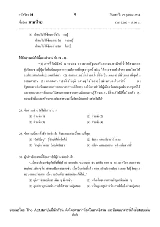 รหัสวิชา 01 9 วันเสาร๑ที่ 29 ตุลาคม 2554
ชื่อวิชา ภาษาไทย เวลา 12.00 – 14.00 น.
--------------------------------------------------------------------------------------------------------------------------------

(4) ถ๎าผมไมํได๎ซ๎อมหนึ่งวัน ผมรู๎
ถ๎าผมไมํได๎ซ๎อมสองวัน ภรรยารู๎
ถ๎าผมไมํได๎ซ๎อมสามวัน โลกรู๎
ใช้ข้อความต่อไปนี้ตอบคาถาม ข้อ 28 - 30
“(1) ภาพที่กิตติรัตน๑ ณ ระนอง รองนายกรัฐมนตรีและรมว.พาณิชย๑ ร่ําไห๎สวมกอด
ผู๎บริหารชาวญี่ปุ่น ที่เห็นนิคมอุตสาหกรรมไฮเทคที่อยุธยาถูกน้ําทํวม ได๎กระชากหัวใจของคนไทยให๎
ระส่ําระสายกันทั้งประเทศทีเดียว (2) สถานการณ๑น้ําทํวมครั้งนี้ถือเป็นเหตุการณ๑ที่รุนแรงที่สุดใน
รอบทศวรรษ (3) หากสถานการณ๑ยังไมํยุติ เศรษฐกิจไทยจะยิ่งพังพาบลงไปกวํานี้ (4)
รัฐบาลจะหวังเพียงผลจากการออกมาตรการแคํเยียวยา คงไมํอาจทําให๎ผู๎เดือดร๎อนหลุดพ๎นจากทุกข๑ได๎
และหากมาตรการที่ออกมาไมํสามารถกระชากอารมณ๑และความรู๎สึกของคนที่ย่ําแยํให๎ดีขึ้นโดยเร็ว (5)
ความเชื่อมั่นและศรัทธาของประชาชนจะเริ่มโบกมือลาอยํางชํวยไมํได๎”
28. ข๎อความสํวนใดไม่มีภาษาปาก
(1) สํวนที่ (1) (2) สํวนที่ (2)
(3) สํวนที่ (3) (4) สํวนที่ (4)
29. ข๎อความนี้ควรตั้งชื่อวําอยํางไร จึงจะตรงตามเนื้อความที่สุด
(1) “วัดฝีมือปู” กู๎วิกฤติได๎หรือไมํ (2) จับตา แผนเยียวยาน้ําทํวม
(3) วิกฤติน้ําทํวม วิกฤติศรัทธา (4) เสียหายหลายแสน พลังแค๎นจากน้ํา
30. ผู๎กลําวข๎อความนี้ต๎องการให๎ผู๎อํานทําอยํางไร
“...เมื่อเราต๎องเผชิญกับสิ่งที่ทําร๎ายรํางกายตําง ๆมากมายเชํน มลพิษ อาหาร ความเครียด ตลอดจน
พฤติกรรมผิดๆที่เราทําจนเป็นความเคยชิน เมื่อเป็นเชํนนี้แล๎ว หากเรายังปลํอยปละละเลย ไมํรู๎จักดูแล
ทะนุถนอมรํางกาย เมื่อนานวันเข๎าอาจสายเกินแก๎ก็ได๎...”
(1) ยุติการทําพฤติกรรมผิด ๆ ที่เคยชิน (2) หลีกเลี่ยงจากการเผชิญมลพิษตําง ๆ
(3) ดูแลทะนุถนอมรํางกายให๎สวยงามอยูํเสมอ (4) หมั่นดูแลสุขภาพรํางกายให๎แข็งแรงอยูํเสมอ
à¼Âá¾Ãèâ´Â The Act.Ê¶ÒºÑ¹·Õè¹Ñ¡àÃÕÂ¹ µÔ´â¤ÇµÒÁÒ¡·ÕèÊØ´ã¹ÀÒ¤ÍÕÊÒ¹ áÅÐ·ÕÁ¤³Ò¨ÒÃÂìà¡ç§¢éÍÊÍºáÁè¹
w
w
w
.theactkk.net
 