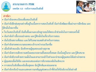 เทคนิค A3 –กลัวการสอบใบขับขี่
กระบวนการ PDR
คำชี้นำ
• ฉันกาลังลงทะเบียนเพื่อสอบใบขับขี่
• ฉันกาลังฝึกฝนทุกอย่างที่อยู่ในเนื้อหาการสอบใบขับขี่ ฉันกาลังพัฒนาขึ้นผ่านการฝึกซ้อม และ
รู้สึกมั่นใจมากขึ้น
• ในวันสอบใบขับขี่ ฉันตื่นขึ้นมาและอธิษฐานขอให้พระเจ้าช่วยฉันในการสอบครั้งนี้
• ฉันกาลังก้าวขึ้นรถอย่างสงบ และรู้สึกมั่นใจเกี่ยวกับการสอบ
• ฉันไปถึงสถานที่สอบ และได้รับหมายเลขคิวสาหรับการสอบ
• ฉันกาลังสวดพระนามของพระเจ้าระหว่างรอเรียกชื่อ
• เมื่อถึงคิวของฉัน ฉันทักทายผู้คุมสอบอย่างสุภาพ
• ฉันกาลังตรวจเช็กความพร้อมของรถตามขั้นตอนทั้งหมด ฉันนั่งอยู่ในรถ และรู้สึกสบาย
• ฉันกาลังขับรถด้วยความมั่นใจและสามารถเข้าใจคาแนะนาของผู้คุมสอบได้อย่างง่ายดาย
• ผู้คุมสอบยิ้มให้ฉัน และตอบสนองต่อการขับรถของฉันในเชิงบวก
• การสอบใบขับขี่ของฉันสิ้นสุดลง ฉันรู้สึกดีและผ่อนคลาย
• ฉันกาลังกลับบ้านและแสดงความกตัญญูต่อพระเจ้าที่ช่วยให้ฉันขับรถได้อย่างดี
 