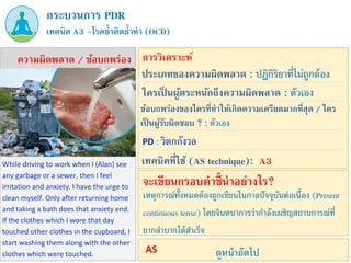 While driving to work when I (Alan) see
any garbage or a sewer, then I feel
irritation and anxiety. I have the urge to
clean myself. Only after returning home
and taking a bath does that anxiety end.
If the clothes which I wore that day
touched other clothes in the cupboard, I
start washing them along with the other
clothes which were touched.
PD : วิตกกังวล
เทคนิค A3 –โรคย้าคิดย้าทา (OCD)
กระบวนการ PDR
ความผิดพลาด / ข้อบกพร่อง การวิเคราะห์
ประเภทของความผิดพลาด : ปฏิกิริยาที่ไม่ถูกต้อง
ข้อบกพร่องของใครที่ทาให้เกิดความเครียดมากที่สุด / ใคร
เป็ นผู้รับผิดชอบ ? : ตัวเอง
ใครเป็ นผู้ตระหนักถึงความผิดพลาด : ตัวเอง
เทคนิคที่ใช้ (AS technique): A3
เหตุการณ์ทั้งหมดต้องถูกเขียนในกาลปัจจุบันต่อเนื่อง (Present
continuous tense) โดยจินตนาการว่ากาลังเผชิญสถานการณ์ที่
ยากลาบากได้สาเร็จ
จะเขียนกรอบคาชี้นาอย่างไร?
ดูหน้าถัดไป
AS
 