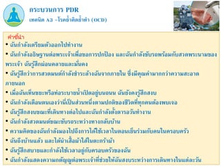 เทคนิค A3 –โรคย้าคิดย้าทา (OCD)
กระบวนการ PDR
คำชี้นำ
• ฉันกาลังเตรียมตัวออกไปทางาน
• ฉันกาลังอธิษฐานต่อพระเจ้าเพื่อขอการปกป
้ อง และฉันกาลังขับรถพร้อมกับสวดพระนามของ
พระเจ้า ฉันรู้สึกผ่อนคลายและมั่นคง
• ฉันรู้สึกว่าการสวดมนต์กาลังชาระล้างฉันจากภายใน ซึ่งมีคุณค่ามากกว่าความสะอาด
ภายนอก
• เมื่อฉันเห็นขยะหรือท่อระบายน้าเปิ ดอยู่บนถนน ฉันยังคงรู้สึกสงบ
• ฉันกาลังเตือนตนเองว่านี่เป็ นส่วนหนึ่งตามปกติของชีวิตที่ทุกคนต้องพบเจอ
• ฉันรู้สึกสงบขณะที่เดินทางต่อไปและฉันกาลังตั้งตารอวันทางาน
• ฉันกาลังสวดมนต์ขณะขับรถระหว่างทางกลับบ้าน
• ความคิดของฉันกาลังมองไปถึงการได้ใช้เวลาในตอนเย็นร่วมกับคนในครอบครัว
• ฉันถึงบ้านแล้ว และได้นาเสื้อผ้าใส่ในตะกร้าผ้า
• ฉันรู้สึกสบายและกาลังใช้เวลาอยู่กับครอบครัวของฉัน
• ฉันกาลังแสดงความกตัญญูต่อพระเจ้าที่ช่วยให้ฉันสงบระหว่างการเดินทางในแต่ละวัน
 