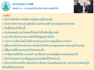 เทคนิค A3 –ความกลัวเกี่ยวกับการสัมภาษณ์ขอวีซ่า
กระบวนการ PDR
คำชี้นำ
• ฉันกาลังคิดถึงการนัดสัมภาษณ์ต่ออายุวีซ่าของฉัน
• ฉันตระหนักว่าพระเจ้าอยู่กับฉัน และพระองค์ทรงควบคุมทุกสถานการณ์
• ฉันรู้สึกสงบกับเรื่องนี้
• ฉันสวดมนต์ภาวนาในขณะที่เดินเข้าไปในห้องสัมภาษณ์
• พระเจ้ากาลังประทานความคิดให้ฉันพูดอย่างมั่นใจ
• ระหว่างการสัมภาษณ์ ฉันมีความสงบและสามารถพูดได้อย่างง่ายดาย
• ผู้สัมภาษณ์กาลังถามคาถาม และฉันกาลังอธิบายเหตุผลของการต่ออายุวีซ่าของฉัน
• ผู้สัมภาษณ์ยิ้มและยอมรับคาตอบของฉัน
• การสัมภาษณ์ใกล้จะจบลงแล้ว และฉันกล่าวขอบคุณผู้สัมภาษณ์ก่อนออกไป
• ฉันกาลังแสดงความกตัญญูและมอบผลลัพธ์ไว้กับพระเจ้า
• ไม่ว่าอะไรก็จะเกิดขึ้น ฉันยอมรับว่าเป็นพระประสงค์ของพระเจ้า เพราะพระองค์ทรงรู้ว่า
สิ่งใดดีที่สุดสาหรับฉัน
 