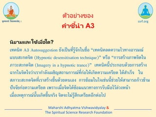 คาชี้นา A3
ssrf.org
ตัวอย่ำงของ
เทคนิค A3 Autosuggestion ยังเป็นที่รู้จักในชื่อ “เทคนิคลดความไวทางอารมณ์
แบบสะกดจิต (Hypnotic desensitisation technique)” หรือ “การสร้างภาพจิตใน
ภาวะสะกดจิต (Imagery in a hypnotic trance)” เทคนิคนี้ประกอบด้วยการสร้าง
ฉากในจิตใจว่าเรากาลังเผชิญสถานการณ์ที่ก่อให้เกิดความเครียด ได้สาเร็จ ใน
สภาวะสะกดจิตที่เราสร้างขึ้นด้วยตนเอง การซ้อมในใจเช่นนี้ช่วยให้สามารถก้าวข้าม
ปัจจัยก่อความเครียด เพราะเมื่อจิตได้ซ้อมแนวทางการรับมือไว้ล่วงหน้า
เมื่อเหตุการณ์นั้นเกิดขึ้นจริง จิตจะไม่รู้สึกเครียดอีกต่อไป
Maharshi Adhyatma Vishwavidyalay &
The Spiritual Science Research Foundation
นิยามและใช้เมื่อใด?
 