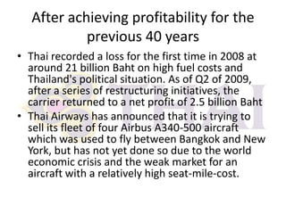 After achieving profitability for the
previous 40 years
• Thai recorded a loss for the first time in 2008 at
around 21 billion Baht on high fuel costs and
Thailand's political situation. As of Q2 of 2009,
after a series of restructuring initiatives, the
carrier returned to a net profit of 2.5 billion Baht
• Thai Airways has announced that it is trying to
sell its fleet of four Airbus A340-500 aircraft
which was used to fly between Bangkok and New
York, but has not yet done so due to the world
economic crisis and the weak market for an
aircraft with a relatively high seat-mile-cost.

 