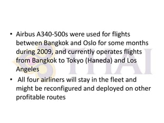 • Airbus A340-500s were used for flights
between Bangkok and Oslo for some months
during 2009, and currently operates flights
from Bangkok to Tokyo (Haneda) and Los
Angeles
• All four airliners will stay in the fleet and
might be reconfigured and deployed on other
profitable routes

 