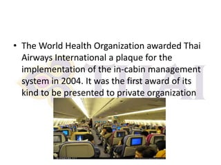 • The World Health Organization awarded Thai
Airways International a plaque for the
implementation of the in-cabin management
system in 2004. It was the first award of its
kind to be presented to private organization

 