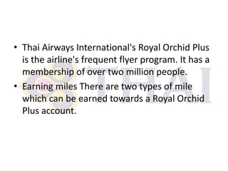 • Thai Airways International's Royal Orchid Plus
is the airline's frequent flyer program. It has a
membership of over two million people.
• Earning miles There are two types of mile
which can be earned towards a Royal Orchid
Plus account.

 