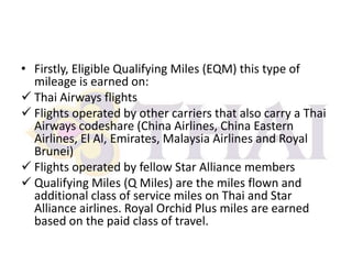 • Firstly, Eligible Qualifying Miles (EQM) this type of
mileage is earned on:
 Thai Airways flights
 Flights operated by other carriers that also carry a Thai
Airways codeshare (China Airlines, China Eastern
Airlines, El Al, Emirates, Malaysia Airlines and Royal
Brunei)
 Flights operated by fellow Star Alliance members
 Qualifying Miles (Q Miles) are the miles flown and
additional class of service miles on Thai and Star
Alliance airlines. Royal Orchid Plus miles are earned
based on the paid class of travel.

 