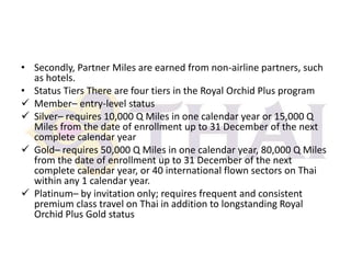 • Secondly, Partner Miles are earned from non-airline partners, such
as hotels.
• Status Tiers There are four tiers in the Royal Orchid Plus program
 Member– entry-level status
 Silver– requires 10,000 Q Miles in one calendar year or 15,000 Q
Miles from the date of enrollment up to 31 December of the next
complete calendar year
 Gold– requires 50,000 Q Miles in one calendar year, 80,000 Q Miles
from the date of enrollment up to 31 December of the next
complete calendar year, or 40 international flown sectors on Thai
within any 1 calendar year.
 Platinum– by invitation only; requires frequent and consistent
premium class travel on Thai in addition to longstanding Royal
Orchid Plus Gold status

 