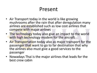 Present
• Air Transport today in the world is like growing
mushrooms after the rain that after deregulation many
airlines are established such as low cost airlines that
compete with major airlines
• The technology today also give an impact to the world
with high technology modem for the aircraft
• Air Transportation today also as major transport for the
passenger that want to go to far destination that why
the airlines also must give a good services to the
passenger
• Nowadays Thai is the major airlines that leads for the
best crew cabin

 