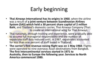 Early beginning
• Thai Airways International has its origins in 1960, when the airline
was a result of a joint venture between Scandinavian Airlines
System (SAS) which held a 30 percent share capital of 2 million
Baht, and Thailand's domestic carrier, Thai Airways Company (Thai:
to create an international wing for Thai Airways.
• Thai nationals, through training and experience, were gradually able
to assume full managerial responsibility and the number of
expatriate staff duly reduced until, in 1987, expatriates accounted
for less than one percent of staff based in Thailand.
• The carrier's first revenue-raising flight was on 1 May 1960. Flights
were operated to nine overseas Asian destinations from Bangkok.
The first intercontinental services started in 1971 to
Australia, then to Europe the following year. Services to North
America commenced 1980.

 