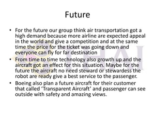 Future
• For the future our group think air transportation got a
high demand because more airline are expected appeal
in the world and give a competition and at the same
time the price for the ticket was going down and
everyone can fly for far destination
• From time to time technology also growth up and the
aircraft got an effect for this situation. Maybe for the
future the aircraft no need steward or stewardess the
robot are ready give a best service to the passenger.
• Boeing also plan a future aircraft for their customer
that called ‘Transparent Aircraft’ and passenger can see
outside with safety and amazing views.

 