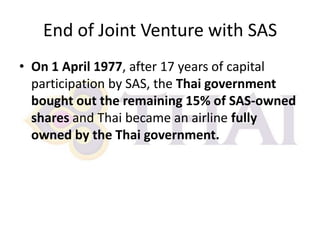End of Joint Venture with SAS
• On 1 April 1977, after 17 years of capital
participation by SAS, the Thai government
bought out the remaining 15% of SAS-owned
shares and Thai became an airline fully
owned by the Thai government.

 
