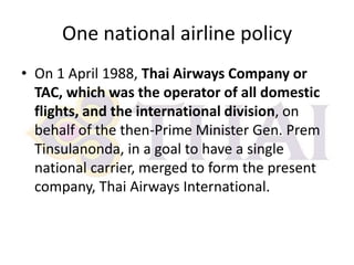 One national airline policy
• On 1 April 1988, Thai Airways Company or
TAC, which was the operator of all domestic
flights, and the international division, on
behalf of the then-Prime Minister Gen. Prem
Tinsulanonda, in a goal to have a single
national carrier, merged to form the present
company, Thai Airways International.

 