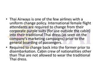 • Thai Airways is one of the few airlines with a
uniform change policy. International female flight
attendants are required to change from their
corporate purple suits (for use outside the cabin)
into their traditional Thai dress (as seen on the
company's marketing campaigns) prior to the
general boarding of passengers.
• Required to change back into the former prior to
disembarkation. Cabin crew of nationalities other
than Thai are not allowed to wear the traditional
Thai dress.

 