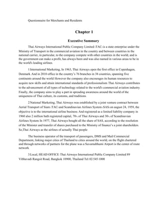 Questionnaire for Merchants and Residents
Chapter 1
Executive Summary
Thai Airways International Public Company Limited (TAC) is a state enterprise under the
Ministry of Transport in the commercial aviation in the country and between countries in the
national carrier, in particular, to the company compete with other countries in the world, and is
the government can make a profit, has always been and was also named in various areas to be in
the world's leading airlines.
1.International Marketing, In 1963, Thai Airways open the first office in Copenhagen,
Denmark. And in 2010 office in the country’s 76 branches in 38 countries, spanning five
continents around the world. However the company also encourages its human resources to
acquire new skills and attain international standards of professionalism. Thai Airways contributes
to the advancement of all types of technology related to the world's commercial aviation industry.
Finally, the company aims to play a part in spreading awareness around the world of the
uniqueness of Thai culture, its customs, and traditions.
2.National Marketing, Thai Airways was established by a joint venture contract between
Aerial Transport of Siam (TAC) and Scandinavian Airlines System (SAS) on august 24, 1959, the
objective is to the international airline business. And registered as a limited liability company in
1960 also 2 million bath registered capital, 70% of Thai Airways and 30% of Scandinavian
Airlines System. In 1977, Thai Airways bought all the share of SAS, according to the resolution
of the Minister and transfer of shares purchased to the Ministry of finance’s a joint shareholders.
So,Thai Airways as the airlines of actually Thai people.
The business operator of the transport of passengers, DMS and Mail Commercial
Department, linking major cities of Thailand to cities around the world, on the flight chartered
and through networks of partners for the plane was a Suvarnabhumi Airport is the center of route
network.
3.Local, HEAD OFFICE: Thai Airways International Public Company Limited 89
Vibhavadi Rangsit Road, Bangkok 10900, Thailand Tel: 02-545-1000
 
