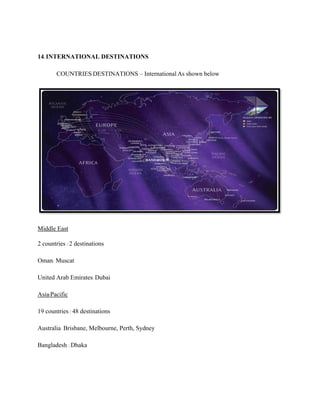 14.INTERNATIONAL DESTINATIONS
COUNTRIES/DESTINATIONS – International As shown below
Middle East
2 countries / 2 destinations
Oman: Muscat
United Arab Emirates: Dubai
Asia/Pacific
19 countries / 48 destinations
Australia: Brisbane, Melbourne, Perth, Sydney
Bangladesh : Dhaka
 